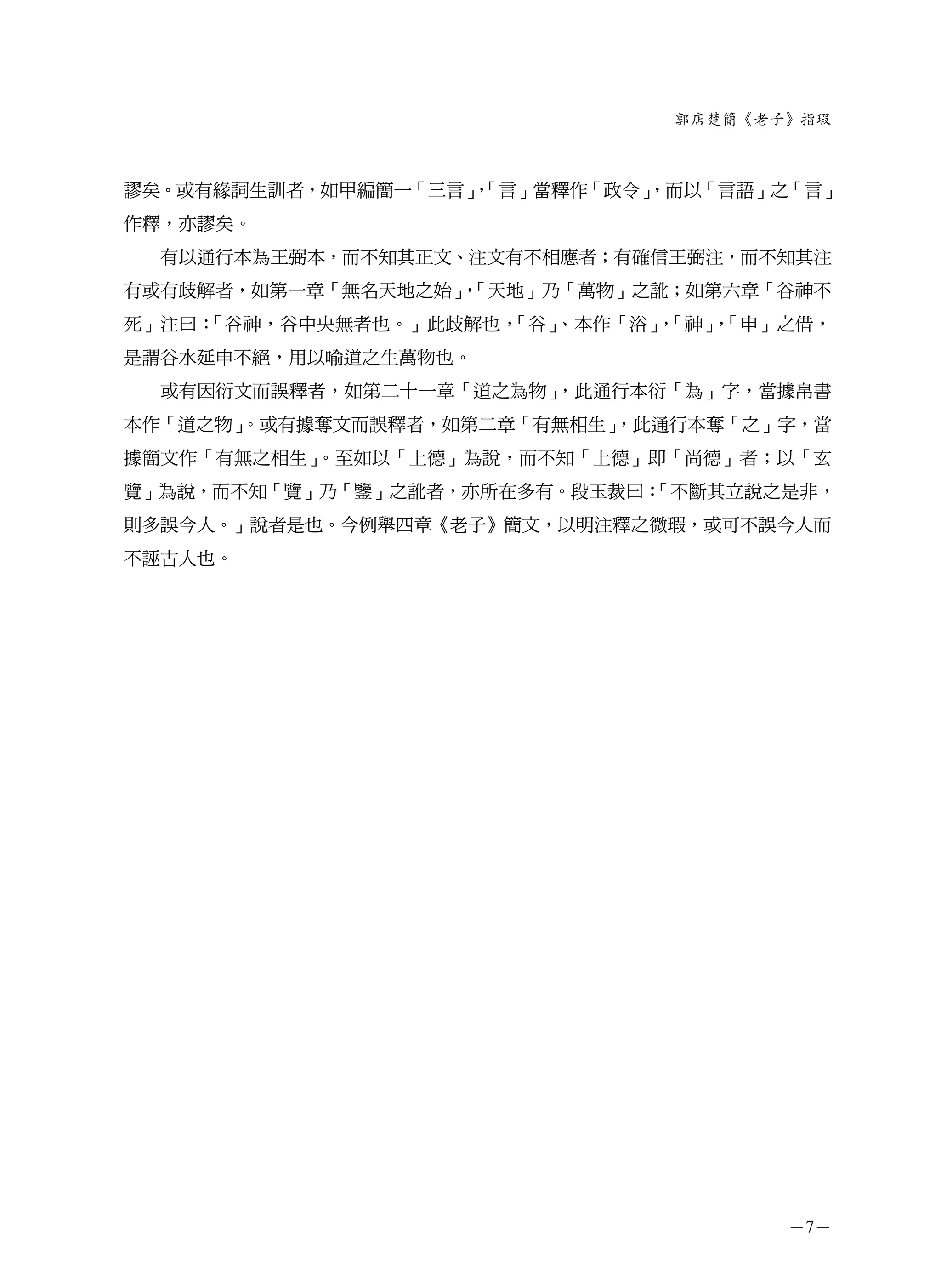 郭店楚簡《老子》指瑕



謬矣。或有緣詞生訓者，如甲編簡一「三言」「言」當釋作「政令」
                    ，        ，而以「言語」之「言」
作釋，亦謬矣。
  有以通行本為王弼本，而不知其正文、注文有不相應者；有確信王弼注，而不知其注
有或有歧解者，如第一章「無名天地之始」「天地」乃「萬物」之訛；如第六章「谷神不
                   ，
死」注曰：「谷神，谷中央無者也。」此歧解也，「谷」、本作「浴」「神」「申」之借，
                               ，  ，
是謂谷水延申不絕，用以喻道之生萬物也。
  或有因衍文而誤釋者，如第二十一章「道之為物」，此通行本衍「為」字，當據帛書
本作「道之物」
      。或有據奪文而誤釋者，如第二章「有無相生」
                          ，此通行本奪「之」字，當
據簡文作「有無之相生」。至如以「上德」為說，而不知「上德」即「尚德」者；以「玄
覽」為說，而不知「覽」乃「鑒」之訛者，亦所在多有。段玉裁曰：
                             「不斷其立說之是非，
則多誤今人。」說者是也。今例舉四章《老子》簡文，以明注釋之微瑕，或可不誤今人而
不誣古人也。




                                      －7－
 