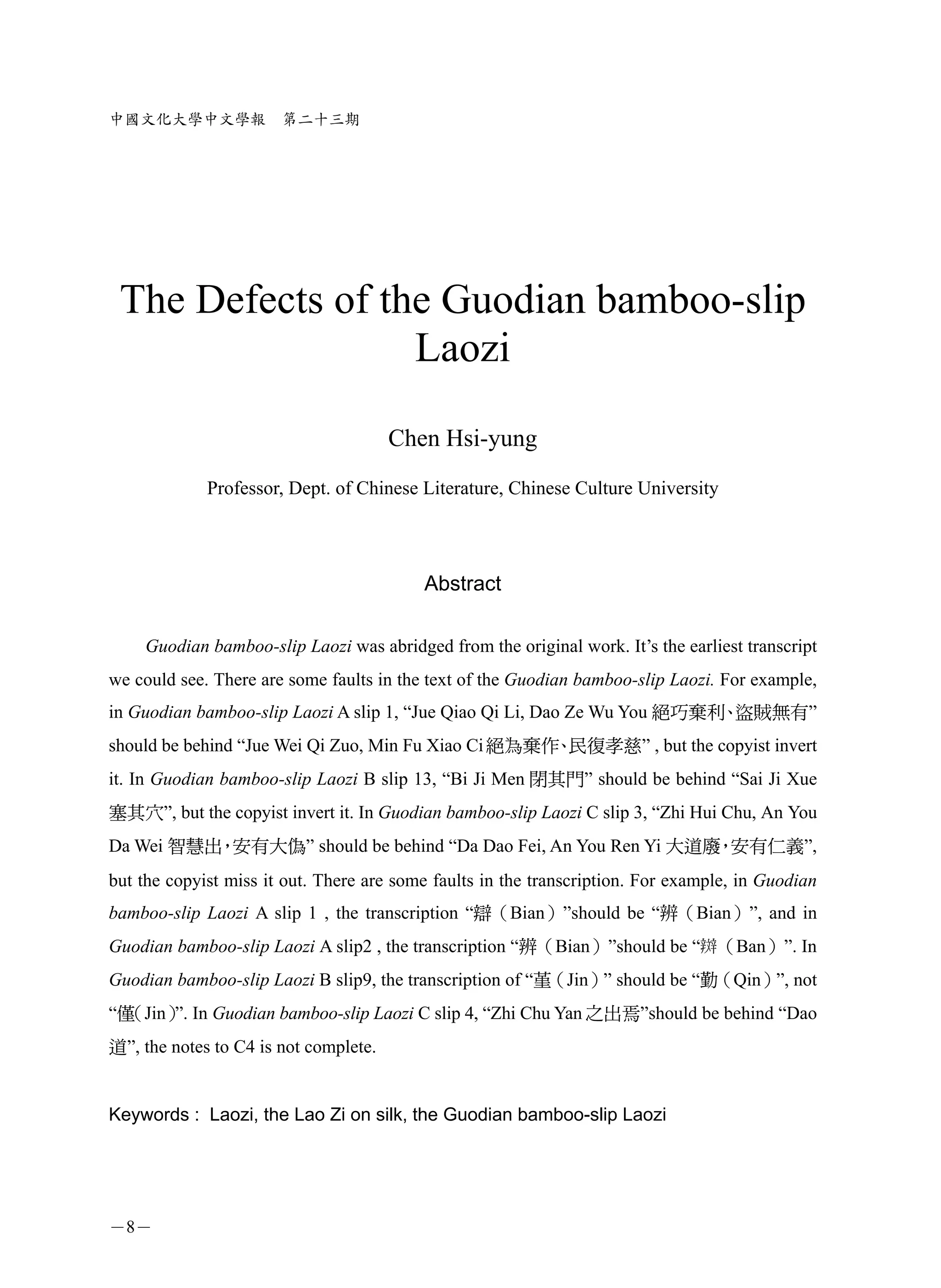 中國文化大學中文學報             第二十三期




 The Defects of the Guodian bamboo-slip
                  Laozi

                                       Chen Hsi-yung
             Professor, Dept. of Chinese Literature, Chinese Culture University




                                          Abstract

    Guodian bamboo-slip Laozi was abridged from the original work. It’s the earliest transcript
we could see. There are some faults in the text of the Guodian bamboo-slip Laozi. For example,
in Guodian bamboo-slip Laozi A slip 1, “Jue Qiao Qi Li, Dao Ze Wu You 絕巧棄利 盜賊無有”
                                                                          、
should be behind “Jue Wei Qi Zuo, Min Fu Xiao Ci 絕為棄作 民復孝慈” , but the copyist invert
                                                     、
it. In Guodian bamboo-slip Laozi B slip 13, “Bi Ji Men 閉其門” should be behind “Sai Ji Xue
塞其穴”, but the copyist invert it. In Guodian bamboo-slip Laozi C slip 3, “Zhi Hui Chu, An You
Da Wei 智慧出 安有大偽” should be behind “Da Dao Fei, An You Ren Yi 大道廢 安有仁義”,
          ，                                                     ，
but the copyist miss it out. There are some faults in the transcription. For example, in Guodian
bamboo-slip Laozi A slip 1 , the transcription “辯（Bian）”should be “辨（Bian）”, and in
Guodian bamboo-slip Laozi A slip2 , the transcription “辨（Bian）”should be “ （Ban）”. In
Guodian bamboo-slip Laozi B slip9, the transcription of “堇（Jin）” should be “勤（Qin）”, not
“僅（Jin） In Guodian bamboo-slip Laozi C slip 4, “Zhi Chu Yan 之出焉”should be behind “Dao
       ”.
道”, the notes to C4 is not complete.


Keywords : Laozi, the Lao Zi on silk, the Guodian bamboo-slip Laozi




－8－
 