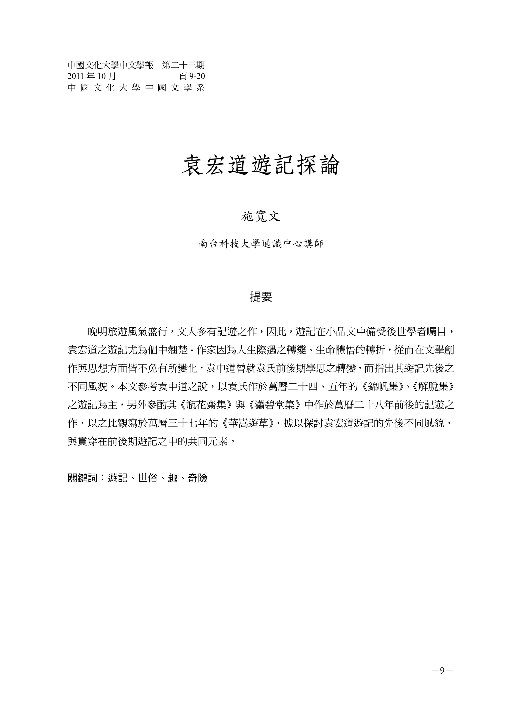 中國文化大學中文學報 第二十三期
2011 年 10 月      頁 9-20
中 國 文 化 大 學 中 國 文 學 系




                  袁宏道遊記探論

                          施寬文
                     南台科技大學通識中心講師




                          提要


   晚明旅遊風氣盛行，文人多有記遊之作，因此，遊記在小品文中備受後世學者矚目，
袁宏道之遊記尤為個中翹楚。作家因為人生際遇之轉變、生命體悟的轉折，從而在文學創
作與思想方面皆不免有所變化，袁中道曾就袁氏前後期學思之轉變，而指出其遊記先後之
不同風貌。本文參考袁中道之說，以袁氏作於萬曆二十四、五年的《錦帆集》《解脫集》
                                  、
之遊記為主，另外參酌其《瓶花齋集》與《瀟碧堂集》中作於萬曆二十八年前後的記遊之
作，以之比觀寫於萬曆三十七年的《華嵩遊草》，據以探討袁宏道遊記的先後不同風貌，
與貫穿在前後期遊記之中的共同元素。


關鍵詞：遊記、世俗、趣、奇險




                                     －9－
 
