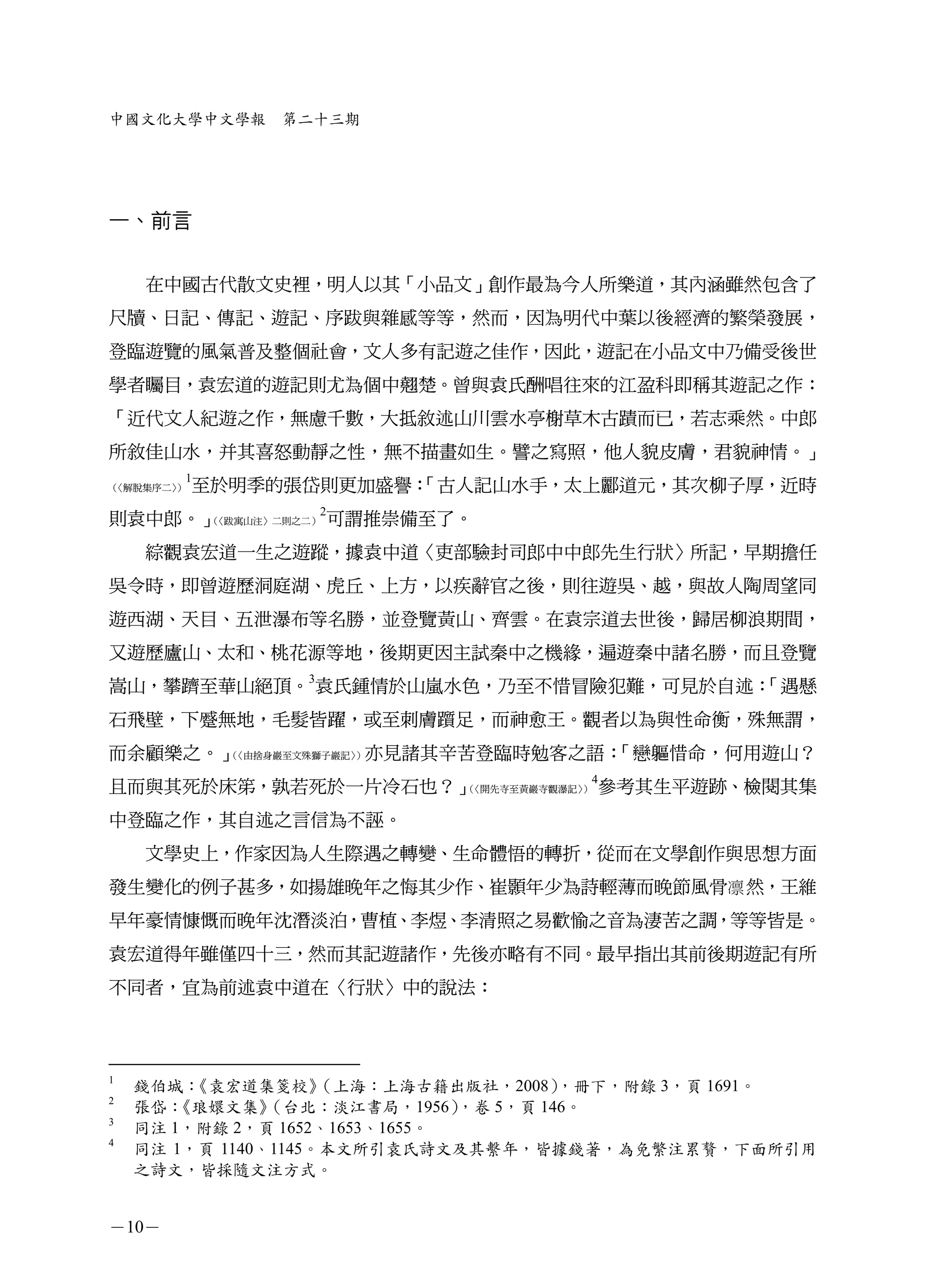 中國文化大學中文學報      第二十三期




一、前言


    在中國古代散文史裡，明人以其「小品文」創作最為今人所樂道，其內涵雖然包含了
尺牘、日記、傳記、遊記、序跋與雜感等等，然而，因為明代中葉以後經濟的繁榮發展，
登臨遊覽的風氣普及整個社會，文人多有記遊之佳作，因此，遊記在小品文中乃備受後世
學者矚目，袁宏道的遊記則尤為個中翹楚。曾與袁氏酬唱往來的江盈科即稱其遊記之作：
「近代文人紀遊之作，無慮千數，大抵敘述山川雲水亭榭草木古蹟而已，若志乘然。中郎
所敘佳山水，并其喜怒動靜之性，無不描畫如生。譬之寫照，他人貌皮膚，君貌神情。」
        1
（
〈解脫集序二〉
      ）     至於明季的張岱則更加盛譽：
                        「古人記山水手，太上酈道元，其次柳子厚，近時
                 2
則袁中郎。」
     （〈跋寓山注〉二則之二） 可謂推崇備至了。


    綜觀袁宏道一生之遊蹤，據袁中道〈吏部驗封司郎中中郎先生行狀〉所記，早期擔任
吳令時，即曾遊歷洞庭湖、虎丘、上方，以疾辭官之後，則往遊吳、越，與故人陶周望同
遊西湖、天目、五泄瀑布等名勝，並登覽黃山、齊雲。在袁宗道去世後，歸居柳浪期間，
又遊歷廬山、太和、桃花源等地，後期更因主試秦中之機緣，遍遊秦中諸名勝，而且登覽
嵩山，攀躋至華山絕頂。3袁氏鍾情於山嵐水色，乃至不惜冒險犯難，可見於自述：
                                    「遇懸
石飛壁，下蹙無地，毛髮皆躍，或至刺膚躓足，而神愈王。觀者以為與性命衡，殊無謂，
而余顧樂之。」（〈由捨身巖至文殊獅子巖記〉 亦見諸其辛苦登臨時勉客之語：
                     ）              「戀軀惜命，何用遊山？
                                  4
且而與其死於床笫，孰若死於一片冷石也？」（〈開先寺至黃巖寺觀瀑記〉 參考其生平遊跡、檢閱其集
                                 ）


中登臨之作，其自述之言信為不誣。
    文學史上，作家因為人生際遇之轉變、生命體悟的轉折，從而在文學創作與思想方面
發生變化的例子甚多，如揚雄晚年之悔其少作、崔顥年少為詩輕薄而晚節風骨凛 然，王維
早年豪情慷慨而晚年沈潛淡泊，曹植、李煜、李清照之易歡愉之音為淒苦之調，等等皆是。
袁宏道得年雖僅四十三，然而其記遊諸作，先後亦略有不同。最早指出其前後期遊記有所
不同者，宜為前述袁中道在〈行狀〉中的說法：



1
    錢伯城： 《袁宏道集箋校》    （上海：上海古籍出版社，2008）   ，冊下，附錄 3，頁 1691。
2
    張岱：《琅嬛文集》   （台北：淡江書局，1956）  ，卷 5，頁 146。
3
    同注 1，附錄 2，頁 1652、1653、1655。
4
    同注 1，頁 1140、1145。本文所引袁氏詩文及其繫年，皆據錢著，為免繁注累贅，下面所引用
    之詩文，皆採隨文注方式。


－10－
 