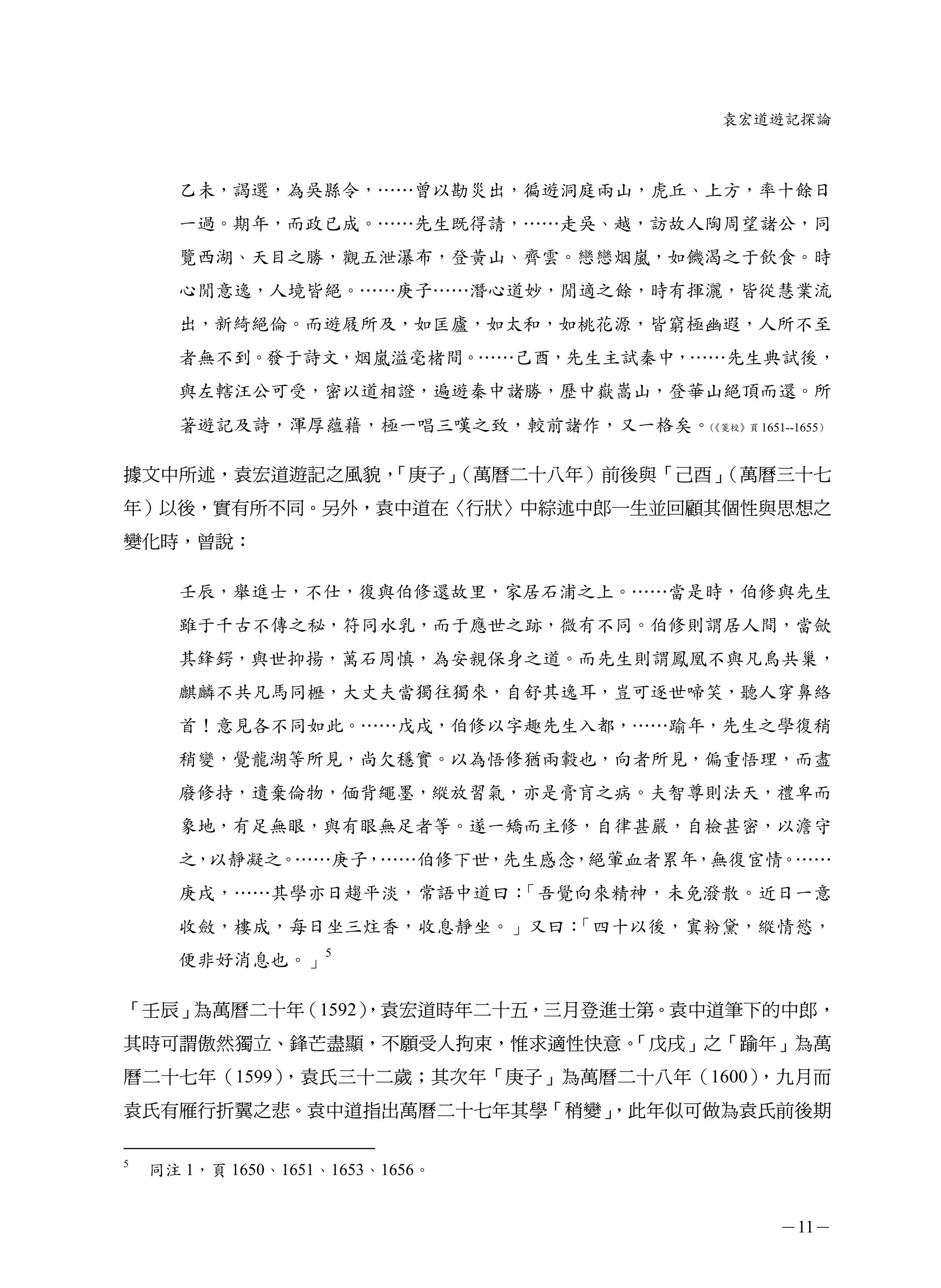 袁宏道遊記探論



      乙未，謁選，為吳縣令，……曾以勘災出，徧遊洞庭兩山，虎丘、上方，率十餘日
      一過。期年，而政已成。……先生既得請，……走吳、越，訪故人陶周望諸公，同
      覽西湖、天目之勝，觀五泄瀑布，登黃山、齊雲。戀戀烟嵐，如饑渴之于飲食。時
      心閒意逸，人境皆絕。……庚子……潛心道妙，閒適之餘，時有揮灑，皆從慧業流
      出，新綺絕倫。而遊屐所及，如匡廬，如太和，如桃花源，皆窮極幽遐，人所不至
      者無不到。發于詩文，烟嵐溢毫楮間。……己酉，先生主試秦中，……先生典試後，
      與左轄汪公可受，密以道相證，遍遊秦中諸勝，歷中嶽嵩山，登華山絕頂而還。所
      著遊記及詩，渾厚蘊藉，極一唱三嘆之致，較前諸作，又一格矣。《箋校》頁 1651--1655）
                                   （




據文中所述，袁宏道遊記之風貌，「庚子」（萬曆二十八年）前後與「己酉」（萬曆三十七
年）以後，實有所不同。另外，袁中道在〈行狀〉中綜述中郎一生並回顧其個性與思想之
變化時，曾說：

      壬辰，舉進士，不仕，復與伯修還故里，家居石浦之上。……當是時，伯修與先生
      雖于千古不傳之秘，符同水乳，而于應世之跡，微有不同。伯修則謂居人間，當歛
      其鋒鍔，與世抑揚，萬石周慎，為安親保身之道。而先生則謂鳳凰不與凡鳥共巢，
      麒麟不共凡馬同櫪，大丈夫當獨往獨來，自舒其逸耳，豈可逐世啼笑，聽人穿鼻絡
      首！意見各不同如此。……戊戌，伯修以字趣先生入都，……踰年，先生之學復稍
      稍變，覺龍湖等所見，尚欠穩實。以為悟修猶兩轂也，向者所見，偏重悟理，而盡
      廢修持，遺棄倫物，偭背繩墨，縱放習氣，亦是膏肓之病。夫智尊則法天，禮卑而
      象地，有足無眼，與有眼無足者等。遂一矯而主修，自律甚嚴，自檢甚密，以澹守
      之，以靜凝之。……庚子，……伯修下世，先生感念，絕葷血者累年，無復宦情。……
      庚戌，……其學亦日趨平淡，常語中道曰：「吾覺向來精神，未免潑散。近日一意
      收斂，樓成，每日坐三炷香，收息靜坐。」又曰：「四十以後，寘粉黛，縱情慾，
      便非好消息也。」5

「壬辰」為萬曆二十年（1592）
               ，袁宏道時年二十五，三月登進士第。袁中道筆下的中郎，
其時可謂傲然獨立、鋒芒盡顯，不願受人拘束，惟求適性快意。
                           「戊戌」之「踰年」為萬
曆二十七年（1599），袁氏三十二歲；其次年「庚子」為萬曆二十八年（1600），九月而
袁氏有雁行折翼之悲。袁中道指出萬曆二十七年其學「稍變」
                          ，此年似可做為袁氏前後期

5
    同注 1，頁 1650、1651、1653、1656。


                                                －11－
 