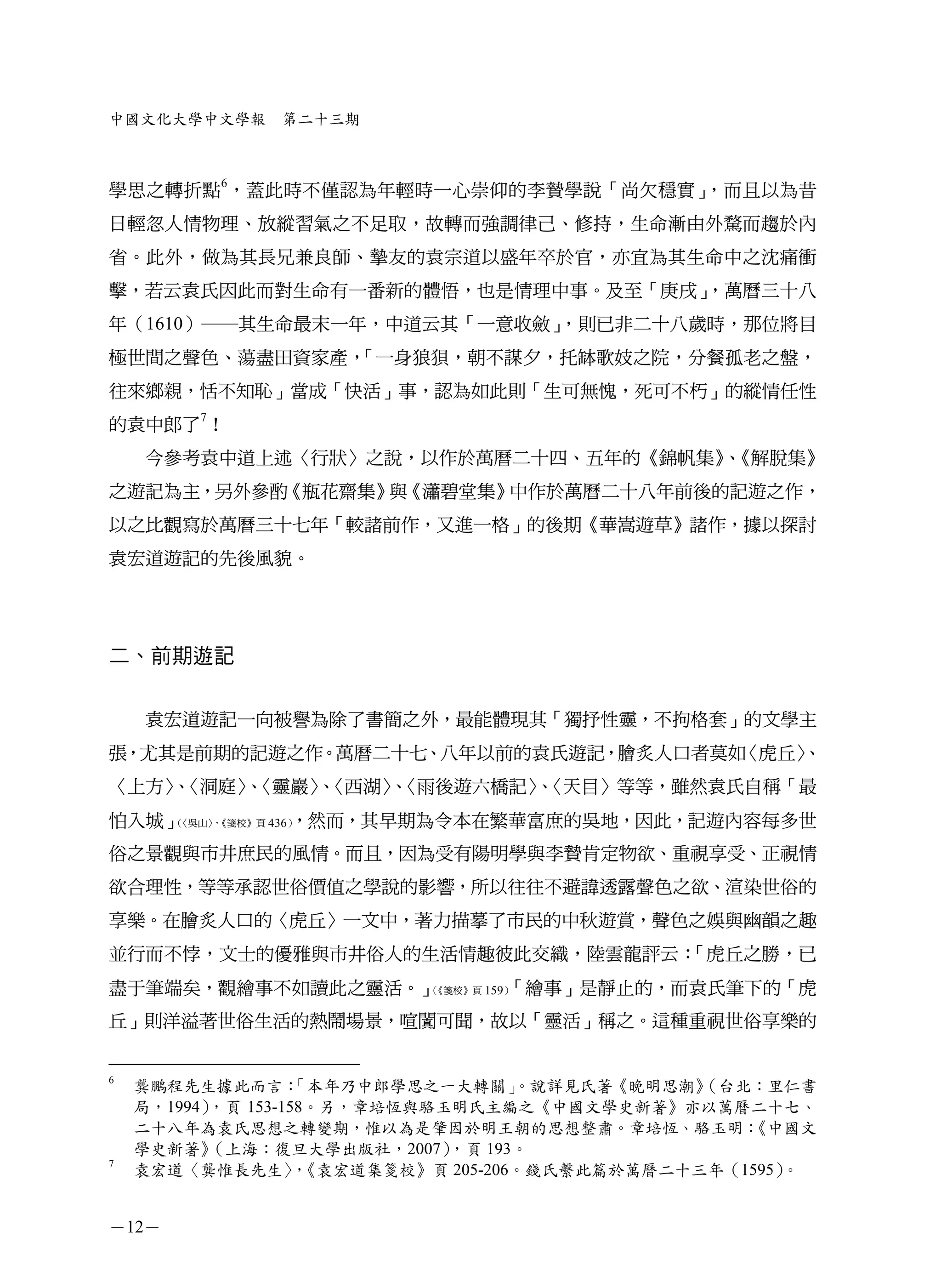 中國文化大學中文學報    第二十三期



學思之轉折點6，蓋此時不僅認為年輕時一心崇仰的李贄學說「尚欠穩實」，而且以為昔
日輕忽人情物理、放縱習氣之不足取，故轉而強調律己、修持，生命漸由外騖而趨於內
省。此外，做為其長兄兼良師、摯友的袁宗道以盛年卒於官，亦宜為其生命中之沈痛衝
擊，若云袁氏因此而對生命有一番新的體悟，也是情理中事。及至「庚戌」
                                ，萬曆三十八
年（1610）─其生命最末一年，中道云其「一意收斂」，則已非二十八歲時，那位將目
極世間之聲色、蕩盡田資家產，「一身狼狽，朝不謀夕，托缽歌妓之院，分餐孤老之盤，
往來鄉親，恬不知恥」當成「快活」事，認為如此則「生可無愧，死可不朽」的縱情任性
的袁中郎了7！
    今參考袁中道上述〈行狀〉之說，以作於萬曆二十四、五年的《錦帆集》《解脫集》
                                    、
之遊記為主，另外參酌《瓶花齋集》 《瀟碧堂集》
                與      中作於萬曆二十八年前後的記遊之作，
以之比觀寫於萬曆三十七年「較諸前作，又進一格」的後期《華嵩遊草》諸作，據以探討
袁宏道遊記的先後風貌。




二、前期遊記


    袁宏道遊記一向被譽為除了書簡之外，最能體現其「獨抒性靈，不拘格套」的文學主
張，尤其是前期的記遊之作。萬曆二十七、八年以前的袁氏遊記，膾炙人口者莫如〈虎丘〉
                                       、
〈上方〉〈洞庭〉〈靈巖〉〈西湖〉〈雨後遊六橋記〉〈天目〉等等，雖然袁氏自稱「最
    、   、   、   、       、
怕入城」（             ，然而，其早期為令本在繁華富庶的吳地，因此，記遊內容每多世
     〈吳山〉《箋校》頁 436）
        ，


俗之景觀與市井庶民的風情。而且，因為受有陽明學與李贄肯定物欲、重視享受、正視情
欲合理性，等等承認世俗價值之學說的影響，所以往往不避諱透露聲色之欲、渲染世俗的
享樂。在膾炙人口的〈虎丘〉一文中，著力描摹了市民的中秋遊賞，聲色之娛與幽韻之趣
並行而不悖，文士的優雅與市井俗人的生活情趣彼此交織，陸雲龍評云：「虎丘之勝，已
盡于筆端矣，觀繪事不如讀此之靈活。」（         「繪事」是靜止的，而袁氏筆下的「虎
                   《箋校》頁 159）


丘」則洋溢著世俗生活的熱鬧場景，喧闐可聞，故以「靈活」稱之。這種重視世俗享樂的


6
    龔鵬程先生據此而言：      「本年乃中郎學思之一大轉關」  。說詳見氏著《晚明思潮》
                                               （台北：里仁書
    局，1994），頁 153-158。另，章培恆與駱玉明氏主編之《中國文學史新著》亦以萬曆二十七、
    二十八年為袁氏思想之轉變期，惟以為是肇因於明王朝的思想整肅。章培恆、駱玉明：        《中國文
    學史新著》  （上海：復旦大學出版社，2007）  ，頁 193。
7
    袁宏道〈龔惟長先生〉《袁宏道集箋校》頁 205-206。錢氏繫此篇於萬曆二十三年（1595）
                    ，                               。


－12－
 