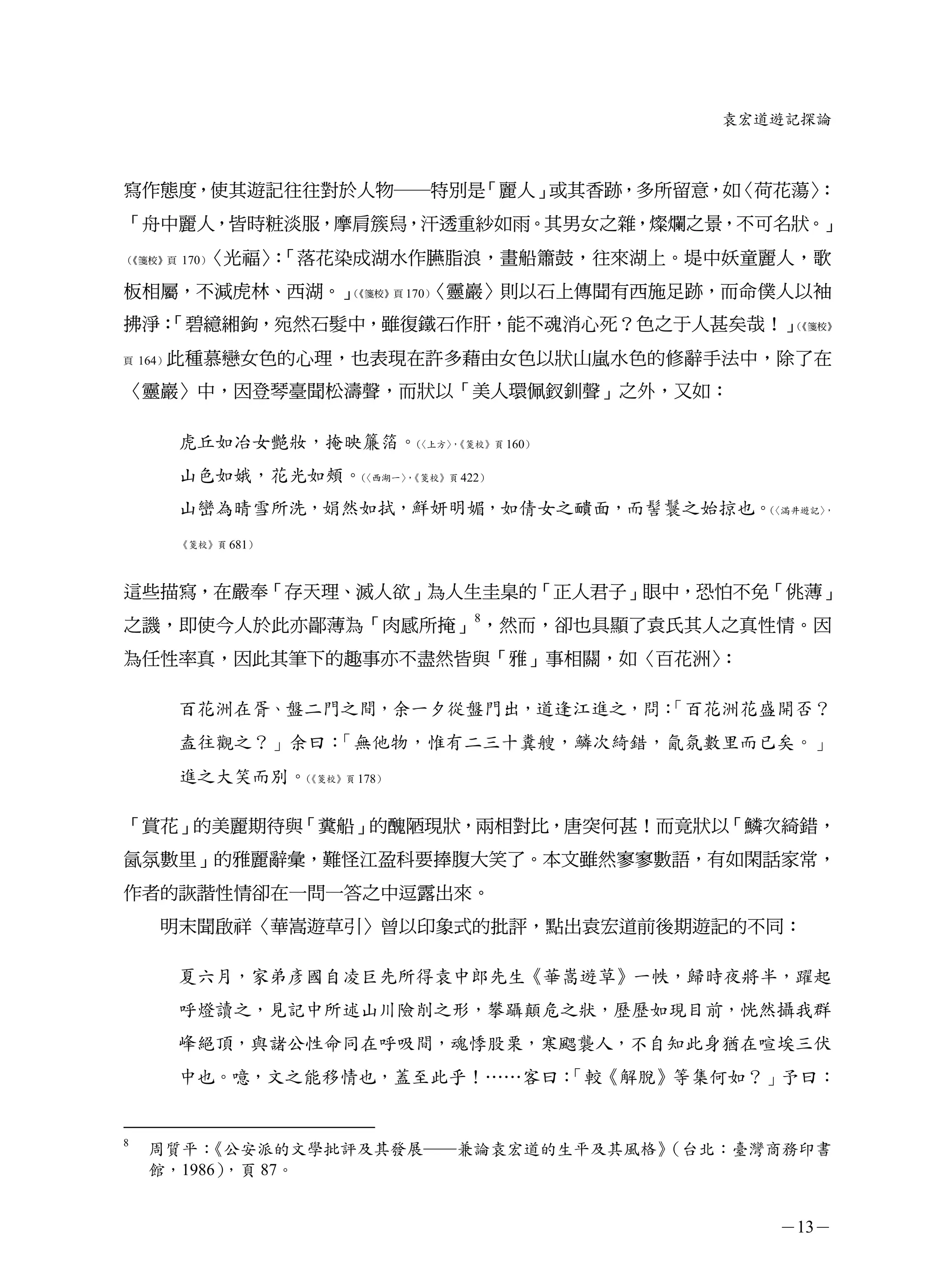 袁宏道遊記探論



寫作態度，使其遊記往往對於人物─特別是「麗人」或其香跡，多所留意，如〈荷花蕩〉
                                      ：
「舟中麗人，皆時粧淡服，摩肩簇舄，汗透重紗如雨。其男女之雜，燦爛之景，不可名狀。」
（《箋校》頁      〈光福〉「落花染成湖水作臙脂浪，畫船簫鼓，往來湖上。堤中妖童麗人，歌
         170）  ：
板相屬，不減虎林、西湖。」（         〈靈巖〉則以石上傳聞有西施足跡，而命僕人以袖
              《箋校》頁 170）


拂淨：
  「碧繶緗鉤，宛然石髮中，雖復鐵石作肝，能不魂消心死？色之于人甚矣哉！」（《箋校》


頁   164）此種慕戀女色的心理，也表現在許多藉由女色以狀山嵐水色的修辭手法中，除了在

〈靈巖〉中，因登琴臺聞松濤聲，而狀以「美人環佩釵釧聲」之外，又如：

         虎丘如冶女艷妝，掩映簾箔。〈上方〉《箋校》頁 160）
                      （  ，


         山色如娥，花光如頰。〈西湖一〉《箋校》頁 422）
                   （   ，


         山巒為晴雪所洗，娟然如拭，鮮妍明媚，如倩女之靧面，而髻鬟之始掠也。〈滿井遊記〉
                                          （     ，


         《箋校》頁 681）




這些描寫，在嚴奉「存天理、滅人欲」為人生圭臬的「正人君子」眼中，恐怕不免「佻薄」
之譏，即使今人於此亦鄙薄為「肉感所掩」8，然而，卻也具顯了袁氏其人之真性情。因
為任性率真，因此其筆下的趣事亦不盡然皆與「雅」事相關，如〈百花洲〉：

         百花洲在胥、盤二門之間，余一夕從盤門出，道逢江進之，問：
                                    「百花洲花盛開否？
         盍往觀之？」余曰：「無他物，惟有二三十糞艘，鱗次綺錯，氤氛數里而已矣。」
         進之大笑而別。《箋校》頁 178）
                （




「賞花」的美麗期待與「糞船」的醜陋現狀，兩相對比，唐突何甚！而竟狀以「鱗次綺錯，
氤氛數里」的雅麗辭彙，難怪江盈科要捧腹大笑了。本文雖然寥寥數語，有如閑話家常，
作者的詼諧性情卻在一問一答之中逗露出來。
     明末聞啟祥〈華嵩遊草引〉曾以印象式的批評，點出袁宏道前後期遊記的不同：

         夏六月，家弟彥國自凌巨先所得袁中郎先生《華嵩遊草》一帙，歸時夜將半，躍起
         呼燈讀之，見記中所述山川險削之形，攀躡顛危之狀，歷歷如現目前，恍然攝我群
         峰絕頂，與諸公性命同在呼吸間，魂悸股栗，寒颸襲人，不自知此身猶在喧埃三伏
         中也。噫，文之能移情也，蓋至此乎！……客曰：
                              「較《解脫》等集何如？」予曰：


8
    周質平： 《公安派的文學批評及其發展─兼論袁宏道的生平及其風格》（台北：臺灣商務印書
    館，1986），頁 87。


                                             －13－
 