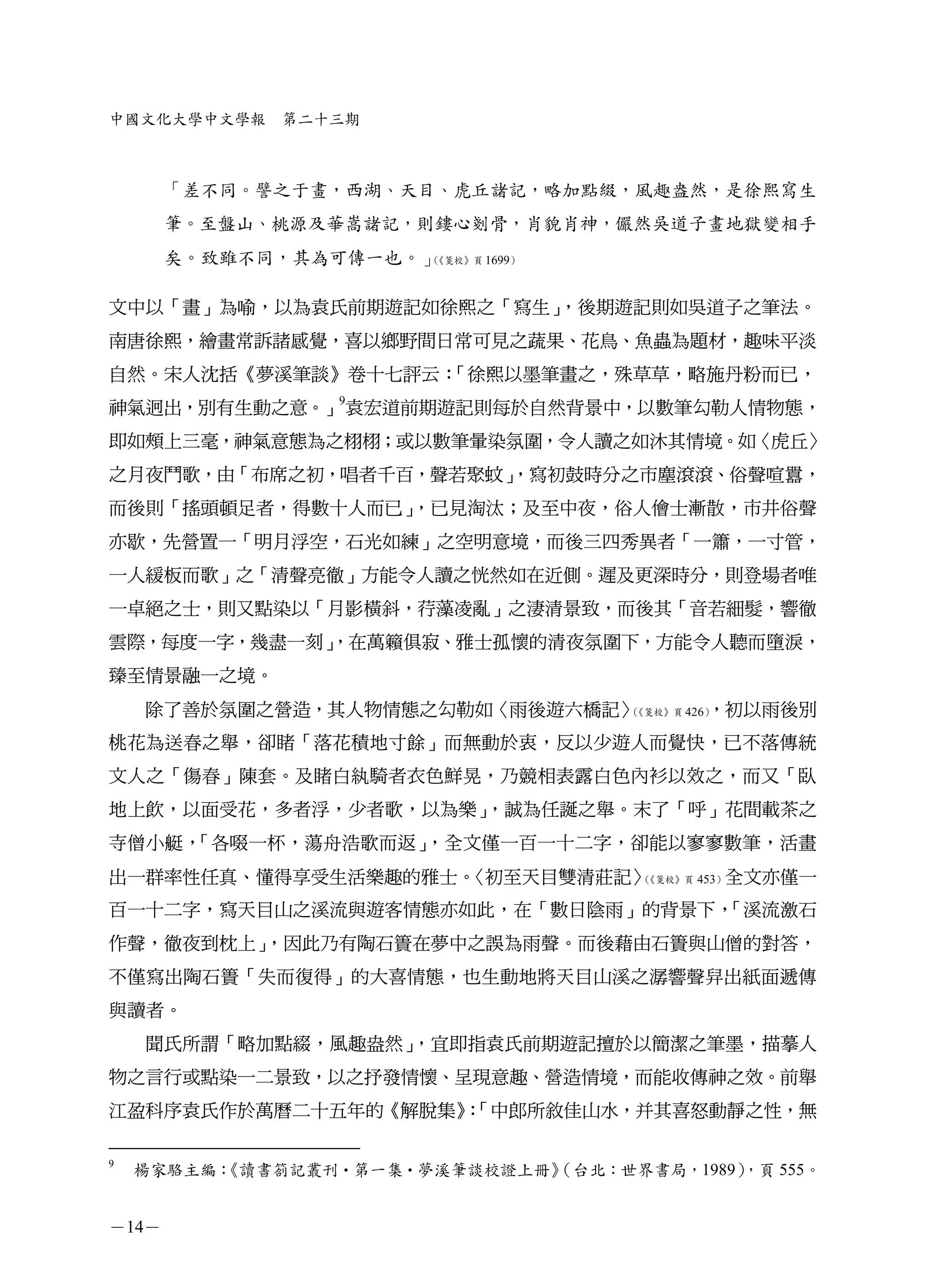 中國文化大學中文學報     第二十三期



       「差不同。譬之于畫，西湖、天目、虎丘諸記，略加點綴，風趣盎然，是徐熙寫生
       筆。至盤山、桃源及華嵩諸記，則鏤心剗骨，肖貌肖神，儼然吳道子畫地獄變相手
       矣。致雖不同，其為可傳一也。」（《箋校》頁 1699）




文中以「畫」為喻，以為袁氏前期遊記如徐熙之「寫生」，後期遊記則如吳道子之筆法。
南唐徐熙，繪畫常訴諸感覺，喜以鄉野間日常可見之蔬果、花鳥、魚蟲為題材，趣味平淡
自然。宋人沈括《夢溪筆談》卷十七評云：「徐熙以墨筆畫之，殊草草，略施丹粉而已，
神氣迥出，別有生動之意。」9袁宏道前期遊記則每於自然背景中，以數筆勾勒人情物態，
即如頰上三毫，神氣意態為之栩栩；或以數筆暈染氛圍，令人讀之如沐其情境。如〈虎丘〉
之月夜鬥歌，由「布席之初，唱者千百，聲若聚蚊」
                      ，寫初鼓時分之市塵滾滾、俗聲喧囂，
而後則「搖頭頓足者，得數十人而已」，已見淘汰；及至中夜，俗人儈士漸散，市井俗聲
亦歇，先營置一「明月浮空，石光如練」之空明意境，而後三四秀異者「一簫，一寸管，
一人緩板而歌」之「清聲亮徹」方能令人讀之恍然如在近側。遲及更深時分，則登場者唯
一卓絕之士，則又點染以「月影橫斜，荇藻凌亂」之淒清景致，而後其「音若細髮，響徹
雲際，每度一字，幾盡一刻」
            ，在萬籟俱寂、雅士孤懷的清夜氛圍下，方能令人聽而墮淚，
臻至情景融一之境。
    除了善於氛圍之營造，其人物情態之勾勒如〈雨後遊六橋記〉（         ，初以雨後別
                                《箋校》頁 426）


桃花為送春之舉，卻睹「落花積地寸餘」而無動於衷，反以少遊人而覺快，已不落傳統
文人之「傷春」陳套。及睹白紈騎者衣色鮮晃，乃競相表露白色內衫以效之，而又「臥
地上飲，以面受花，多者浮，少者歌，以為樂」，誠為任誕之舉。末了「呼」花間載茶之
寺僧小艇，「各啜一杯，蕩舟浩歌而返」，全文僅一百一十二字，卻能以寥寥數筆，活畫
出一群率性任真、懂得享受生活樂趣的雅士。〈初至天目雙清莊記〉（《箋校》頁 453）全文亦僅一


百一十二字，寫天目山之溪流與遊客情態亦如此，在「數日陰雨」的背景下，「溪流激石
作聲，徹夜到枕上」，因此乃有陶石簣在夢中之誤為雨聲。而後藉由石簣與山僧的對答，
不僅寫出陶石簣「失而復得」的大喜情態，也生動地將天目山溪之潺響聲舁出紙面遞傳
與讀者。
    聞氏所謂「略加點綴，風趣盎然」，宜即指袁氏前期遊記擅於以簡潔之筆墨，描摹人
物之言行或點染一二景致，以之抒發情懷、呈現意趣、營造情境，而能收傳神之效。前舉
江盈科序袁氏作於萬曆二十五年的《解脫集》「中郎所敘佳山水，并其喜怒動靜之性，無
                    ：

9
    楊家駱主編：
         《讀書劄記叢刊•第一集•夢溪筆談校證上冊》            ，頁 555。
                             （台北：世界書局，1989）


－14－
 