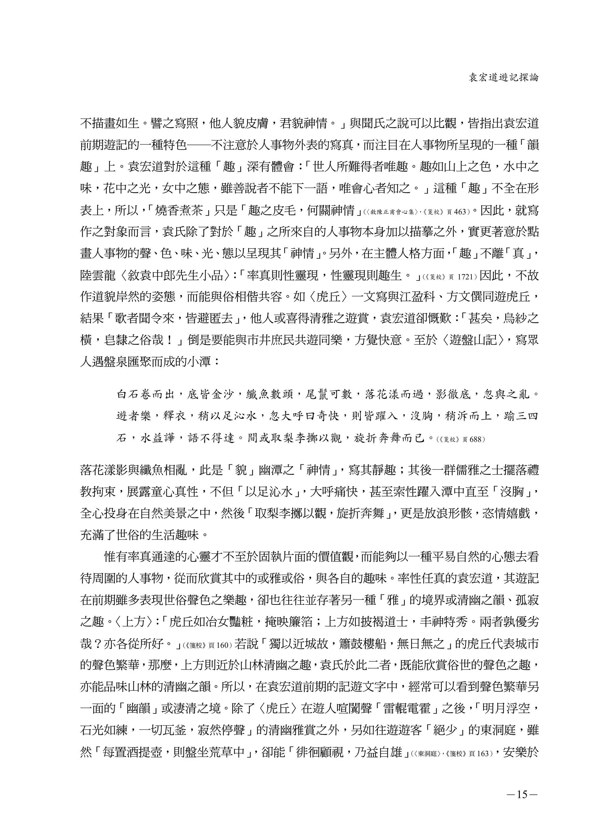 袁宏道遊記探論



不描畫如生。譬之寫照，他人貌皮膚，君貌神情。」與聞氏之說可以比觀，皆指出袁宏道
前期遊記的一種特色─不注意於人事物外表的寫真，而注目在人事物所呈現的一種「韻
趣」上。袁宏道對於這種「趣」深有體會：「世人所難得者唯趣。趣如山上之色，水中之
味，花中之光，女中之態，雖善說者不能下一語，唯會心者知之。」這種「趣」不全在形
表上，所以，
     「燒香煮茶」只是「趣之皮毛，何關神情」（                  。因此，就寫
                         〈敘陳正甫會心集〉《箋校》頁 463）
                                 ，


作之對象而言，袁氏除了對於「趣」之所來自的人事物本身加以描摹之外，實更著意於點
畫人事物的聲、色、味、光、態以呈現其「神情」
                     。另外，在主體人格方面，
                                「趣」 「真」
                                   不離 ，
陸雲龍〈敘袁中郎先生小品〉「率真則性靈現，性靈現則趣生。」
             ：               （《箋校》頁 1721）因此，不故


作道貌岸然的姿態，而能與俗相偕共容。如〈虎丘〉一文寫與江盈科、方文僎同遊虎丘，
結果「歌者聞令來，皆避匿去」
             ，他人或喜得清雅之遊賞，袁宏道卻慨歎：
                               「甚矣，烏紗之
橫，皂隸之俗哉！」倒是要能與市井庶民共遊同樂，方覺快意。至於〈遊盤山記〉
                                   ，寫眾
人遇盤泉匯聚而成的小潭：

   白石卷而出，底皆金沙，纖魚數頭，尾鬣可數，落花漾而過，影徹底，忽與之亂。
   遊者樂，釋衣，稍以足沁水，忽大呼曰奇快，則皆躍入，沒胸，稍泝而上，踰三四
   石，水益譁，語不得達。間或取梨李擲以觀，旋折奔舞而已。《箋校》頁 688）
                              （




落花漾影與纖魚相亂，此是「貌」幽潭之「神情」，寫其靜趣；其後一群儒雅之士擺落禮
教拘束，展露童心真性，不但「以足沁水」
                  ，大呼痛快，甚至索性躍入潭中直至「沒胸」，
全心投身在自然美景之中，然後「取梨李擲以觀，旋折奔舞」
                          ，更是放浪形骸，恣情嬉戲，
充滿了世俗的生活趣味。
  惟有率真通達的心靈才不至於固執片面的價值觀，而能夠以一種平易自然的心態去看
待周圍的人事物，從而欣賞其中的或雅或俗，與各自的趣味。率性任真的袁宏道，其遊記
在前期雖多表現世俗聲色之樂趣，卻也往往並存著另一種「雅」的境界或清幽之韻、孤寂
之趣。〈上方〉「虎丘如冶女豔粧，掩映簾箔；上方如披褐道士，丰神特秀。兩者孰優劣
       ：
哉？亦各從所好。」（《箋校》頁 160）若說「獨以近城故，簫鼓樓船，無日無之」的虎丘代表城市


的聲色繁華，那麼，上方則近於山林清幽之趣，袁氏於此二者，既能欣賞俗世的聲色之趣，
亦能品味山林的清幽之韻。所以，在袁宏道前期的記遊文字中，經常可以看到聲色繁華另
一面的「幽韻」或淒清之境。除了〈虎丘〉在遊人喧闐聲「雷輥電霍」之後，
                                 「明月浮空，
石光如練，一切瓦釜，寂然停聲」的清幽雅賞之外，另如往遊遊客「絕少」的東洞庭，雖
然「每置酒提壺，則盤坐荒草中」
              ，卻能「徘徊顧視，乃益自雄」（              ，安樂於
                             〈東洞庭〉《箋校》頁 163）
                                  ，




                                             －15－
 