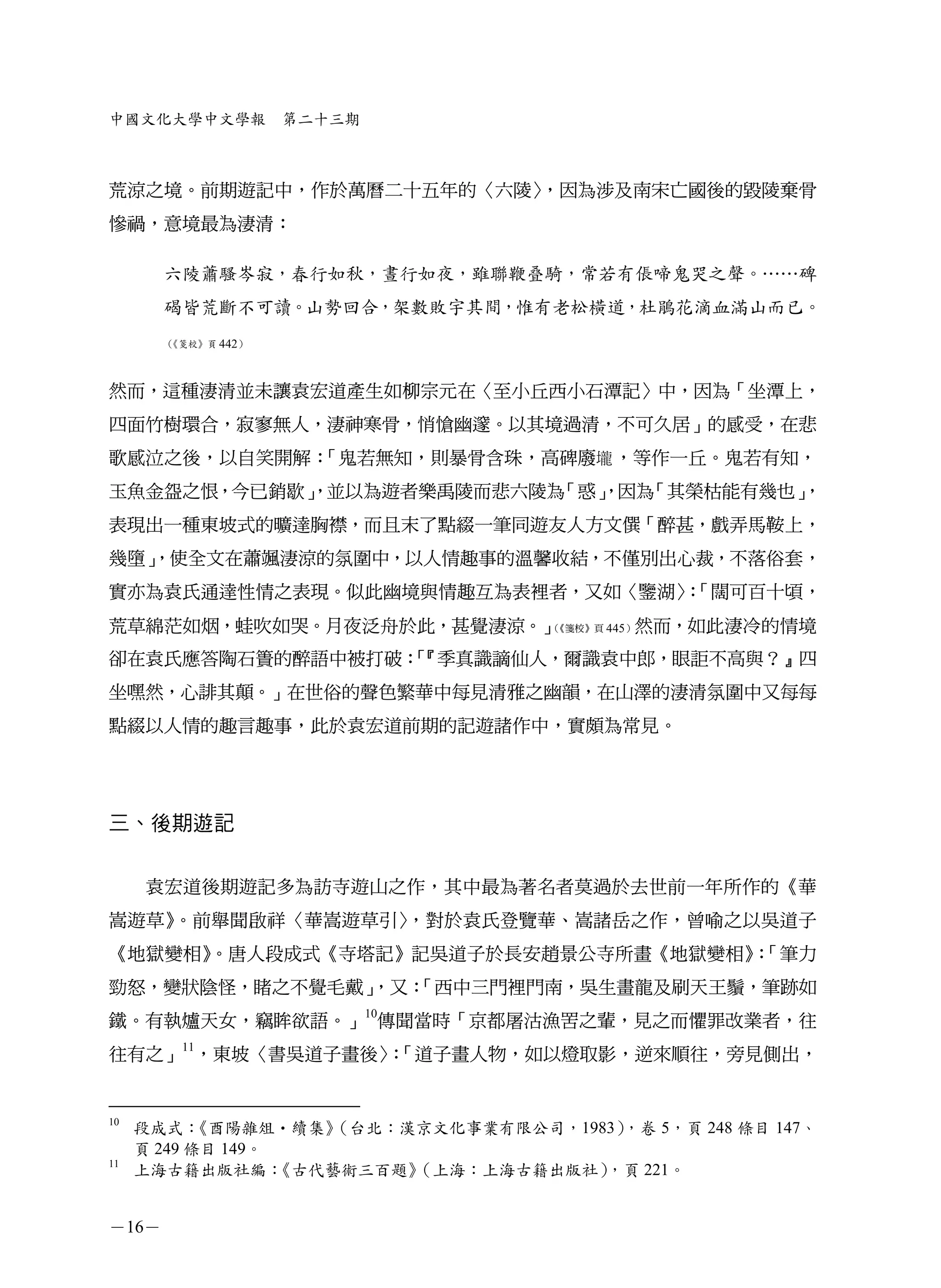 中國文化大學中文學報          第二十三期



荒涼之境。前期遊記中，作於萬曆二十五年的〈六陵〉，因為涉及南宋亡國後的毀陵棄骨
慘禍，意境最為淒清：

       六陵蕭騷岑寂，春行如秋，晝行如夜，雖聯鞭叠騎，常若有倀啼鬼哭之聲。……碑
       碣皆荒斷不可讀。山勢回合，架數敗宇其間，惟有老松橫道，杜鵑花滴血滿山而已。
       《箋校》頁 442）
       （




然而，這種淒清並未讓袁宏道產生如柳宗元在〈至小丘西小石潭記〉中，因為「坐潭上，
四面竹樹環合，寂寥無人，淒神寒骨，悄愴幽邃。以其境過清，不可久居」的感受，在悲
歌感泣之後，以自笑開解：「鬼若無知，則暴骨含珠，高碑廢壠 ，等作一丘。鬼若有知，
玉魚金盌之恨，今已銷歇」
           ，並以為遊者樂禹陵而悲六陵為「惑」
                           ，因為「其榮枯能有幾也」
                                      ，
表現出一種東坡式的曠達胸襟，而且末了點綴一筆同遊友人方文僎「醉甚，戲弄馬鞍上，
幾墮」
  ，使全文在蕭颯淒涼的氛圍中，以人情趣事的溫馨收結，不僅別出心裁，不落俗套，
實亦為袁氏通達性情之表現。似此幽境與情趣互為表裡者，又如〈鑒湖〉「闊可百十頃，
                               ：
荒草綿茫如烟，蛙吹如哭。月夜泛舟於此，甚覺淒涼。」（《箋校》頁 445）然而，如此淒冷的情境


卻在袁氏應答陶石簣的醉語中被打破：『季真識謫仙人，爾識袁中郎，眼詎不高與？』四
                「
坐嘿然，心誹其顛。」在世俗的聲色繁華中每見清雅之幽韻，在山澤的淒清氛圍中又每每
點綴以人情的趣言趣事，此於袁宏道前期的記遊諸作中，實頗為常見。




三、後期遊記


     袁宏道後期遊記多為訪寺遊山之作，其中最為著名者莫過於去世前一年所作的《華
嵩遊草》。前舉聞啟祥〈華嵩遊草引〉，對於袁氏登覽華、嵩諸岳之作，曾喻之以吳道子
《地獄變相》
     。唐人段成式《寺塔記》記吳道子於長安趙景公寺所畫《地獄變相》「筆力
                                  ：
              ，又：
勁怒，變狀陰怪，睹之不覺毛戴」 「西中三門裡門南，吳生畫龍及刷天王鬚，筆跡如
鐵。有執爐天女，竊眸欲語。」10傳聞當時「京都屠沽漁罟之輩，見之而懼罪改業者，往
往有之」11，東坡〈書吳道子畫後〉「道子畫人物，如以燈取影，逆來順往，旁見側出，
                 ：


10
     段成式：  《酉陽雜俎•續集》   （台北：漢京文化事業有限公司，1983），卷 5，頁 248 條目 147、
     頁 249 條目 149。
11
     上海古籍出版社編：     《古代藝術三百題》（上海：上海古籍出版社） ，頁 221。


－16－
 