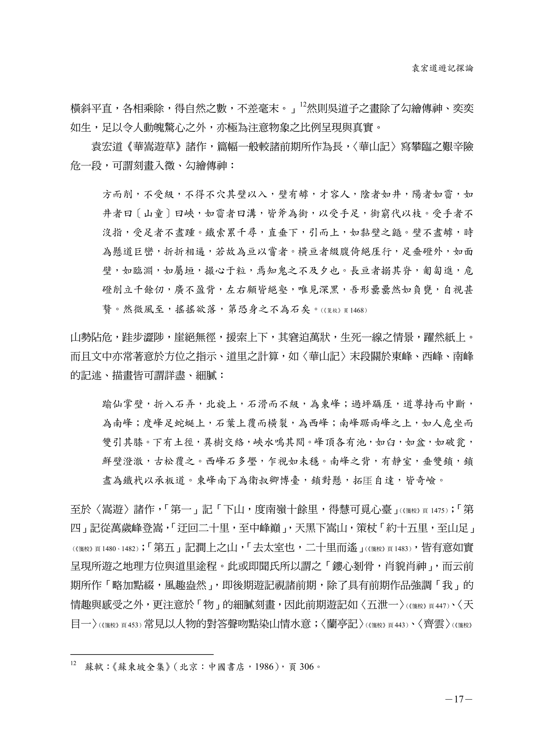 袁宏道遊記探論



橫斜平直，各相乘除，得自然之數，不差毫末。」12然則吳道子之畫除了勾繪傳神、奕奕
如生，足以令人動魄驚心之外，亦極為注意物象之比例呈現與真實。
     袁宏道《華嵩遊草》諸作，篇幅一般較諸前期所作為長，〈華山記〉寫攀臨之艱辛險
危一段，可謂刻畫入微、勾繪傳神：

       方而削，不受級，不得不穴其壁以入，壁有罅，才容人，陰者如井，陽者如霤，如
       井者曰［山童］曰峽，如霤者曰溝，皆斧為銜，以受手足，銜窮代以枝。受手者不
       沒指，受足者不盡踵。鐵索累千尋，直垂下，引而上，如黏壁之鼯。壁不盡罅，時
       為懸道巨巒，折折相逼，若故為亘以嘗者。橫亘者綴腹倚絕厓行，足垂磴外，如面
       壁，如臨淵，如屬垣，撮心于粒，焉知鬼之不及夕也。長亘者搦其脊，匍匐進，危
       磴削立千餘仞，廣不盈背，左右顧皆絕壑，唯見深黑，吾形罍罍然如負甕，自視甚
       贅。然微風至，搖搖欲落，第恐身之不為石矣。《箋校》頁 1468）
                            （




山勢阽危，跬步澀陟，崖絕無徑，援索上下，其窘迫萬狀，生死一線之情景，躍然紙上。
而且文中亦常著意於方位之指示、道里之計算，如〈華山記〉末段關於東峰、西峰、南峰
的記述、描畫皆可謂詳盡、細膩：

       踰仙掌壁，折入石弄，北旋上，石滑而不級，為東峰；過坪躡厓，道尊持而中斷，
       為南峰；度峰足蛇蜒上，石葉上覆而橫裂，為西峰；南峰踞兩峰之上，如人危坐而
       雙引其膝。下有土徑，異樹交絡，峽水鳴其間。峰頂各有池，如臼，如盆，如破瓮，
       鮮壁澄澈，古松覆之。西峰石多璺，乍視如未穩。南峰之背，有靜室，垂雙鎖，鎖
       盡為鐵杙以承板道。東峰南下為衛叔卿博臺，鎖對懸，拓厓 自達，皆奇嶮。

至於〈嵩遊〉諸作，「第一」記「下山，度南嶺十餘里，得慧可覓心臺」（《箋校》頁 1475） 「第
                                            ；
四」記從萬歲峰登嵩，
         「迂回二十里，至中峰巔」
                    ，天黑下嵩山，策杖「約十五里，至山足」
               ；
《箋校》頁 1480、1482）
（               「第五」記澗上之山，「去太室也，二十里而遙」（          ，皆有意如實
                                       《箋校》頁 1483）


呈現所遊之地理方位與道里途程。此或即聞氏所以謂之「鏤心剗骨，肖貌肖神」，而云前
期所作「略加點綴，風趣盎然」，即後期遊記視諸前期，除了具有前期作品強調「我」的
情趣與感受之外，更注意於「物」的細膩刻畫，因此前期遊記如〈五泄一〉（《箋校》頁 447） 〈天
                                           、
目一〉《箋校》頁 453）常見以人物的對答聲吻點染山情水意；
   （                          〈蘭亭記〉（《箋校》頁 443） 〈齊雲〉
                                             、     （
                                                   《箋校》




12
     蘇軾：《蘇東坡全集》
              （北京：中國書店，1986），頁 306。


                                                   －17－
 