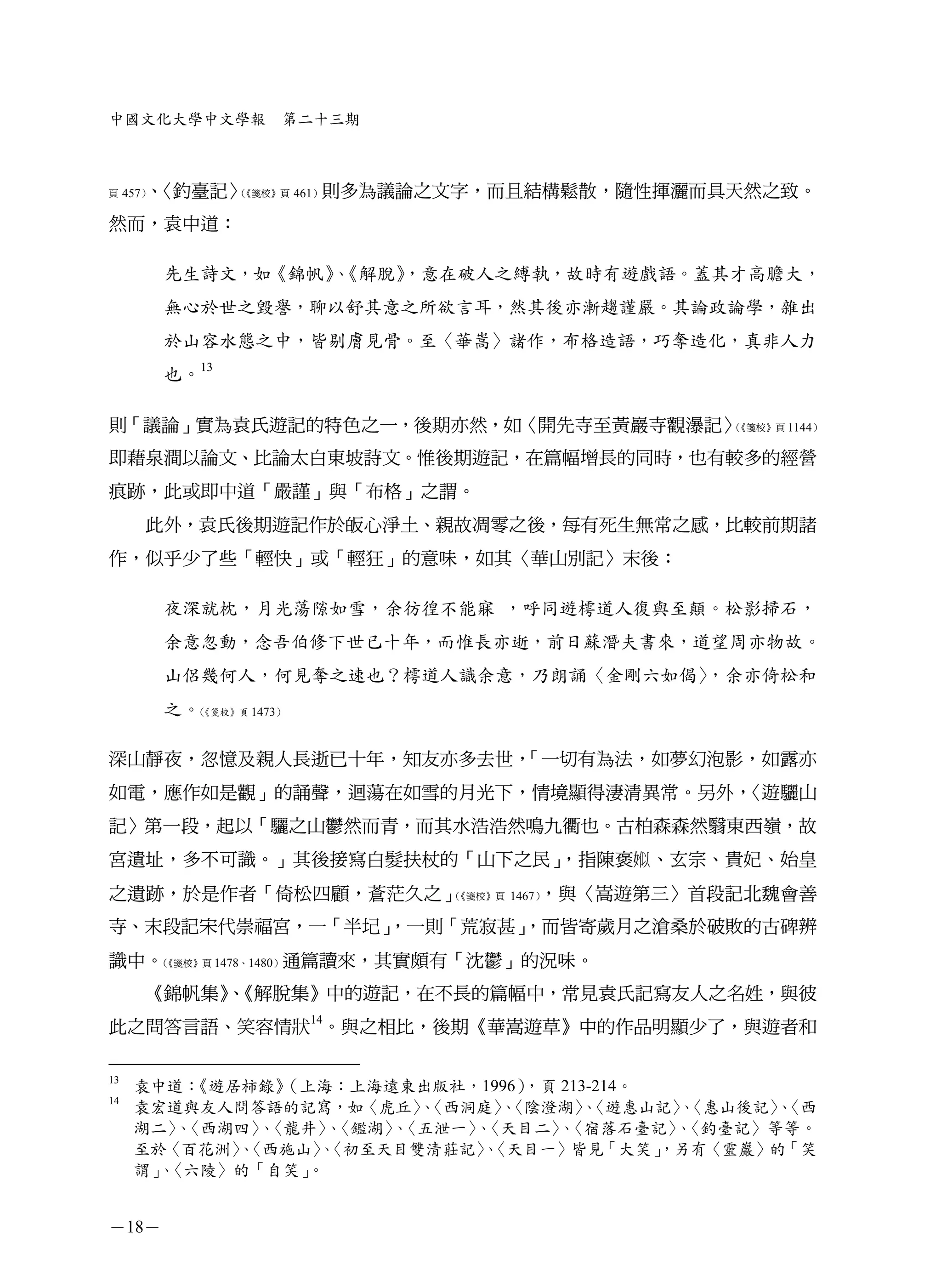 中國文化大學中文學報         第二十三期



頁    457） 〈釣臺記〉
        、      （《箋校》頁 461）則多為議論之文字，而且結構鬆散，隨性揮灑而具天然之致。


然而，袁中道：

       先生詩文，如《錦帆》《解脫》
                 、  ，意在破人之縛執，故時有遊戲語。蓋其才高膽大，
       無心於世之毀譽，聊以舒其意之所欲言耳，然其後亦漸趨謹嚴。其論政論學，雜出
       於山容水態之中，皆剔膚見骨。至〈華嵩〉諸作，布格造語，巧奪造化，真非人力
       也。13

則「議論」實為袁氏遊記的特色之一，後期亦然，如〈開先寺至黃巖寺觀瀑記〉（《箋校》頁 1144）


即藉泉澗以論文、比論太白東坡詩文。惟後期遊記，在篇幅增長的同時，也有較多的經營
痕跡，此或即中道「嚴謹」與「布格」之謂。
      此外，袁氏後期遊記作於皈心淨土、親故凋零之後，每有死生無常之感，比較前期諸
作，似乎少了些「輕快」或「輕狂」的意味，如其〈華山別記〉末後：

       夜深就枕，月光蕩隙如雪，余彷徨不能寐 ，呼同遊樗道人復與至顛。松影掃石，
       余意忽動，念吾伯修下世已十年，而惟長亦逝，前日蘇潛夫書來，道望周亦物故。
       山侶幾何人，何見奪之速也？樗道人識余意，乃朗誦〈金剛六如偈〉
                                    ，余亦倚松和
       之。《箋校》頁 1473）
         （




深山靜夜，忽憶及親人長逝已十年，知友亦多去世，「一切有為法，如夢幻泡影，如露亦
如電，應作如是觀」的誦聲，迴蕩在如雪的月光下，情境顯得淒清異常。另外，〈遊驪山
記〉第一段，起以「驪之山鬱然而青，而其水浩浩然鳴九衢也。古柏森森然翳東西嶺，故
宮遺址，多不可識。」其後接寫白髮扶杖的「山下之民」，指陳褒 、玄宗、貴妃、始皇
之遺跡，於是作者「倚松四顧，蒼茫久之」（《箋校》頁 1467），與〈嵩遊第三〉首段記北魏會善
寺、末段記宋代崇福宮，一「半圮」
               ，一則「荒寂甚」
                      ，而皆寄歲月之滄桑於破敗的古碑辨
識中。《箋校》頁 1478、1480）通篇讀來，其實頗有「沈鬱」的況味。
   （


      《錦帆集》《解脫集》中的遊記，在不長的篇幅中，常見袁氏記寫友人之名姓，與彼
           、
此之問答言語、笑容情狀14。與之相比，後期《華嵩遊草》中的作品明顯少了，與遊者和

13
     袁中道： 《遊居柿錄》 （上海：上海遠東出版社，1996），頁 213-214。
14
     袁宏道與友人問答語的記寫，如〈虎丘〉〈西洞庭〉〈陰澄湖〉〈遊惠山記〉〈惠山後記〉〈西
                          、    、       、       、     、
     湖二〉〈西湖四〉〈龍井〉〈鑑湖〉〈五泄一〉〈天目二〉〈宿落石臺記〉〈釣臺記〉等等。
         、     、    、   、    、      、          、
     至於〈百花洲〉〈西施山〉〈初至天目雙清莊記〉〈天目一〉皆見「大笑」
             、     、         、                ，另有〈靈巖〉的「笑
     謂」〈六陵〉的「自笑」
       、          。


－18－
 