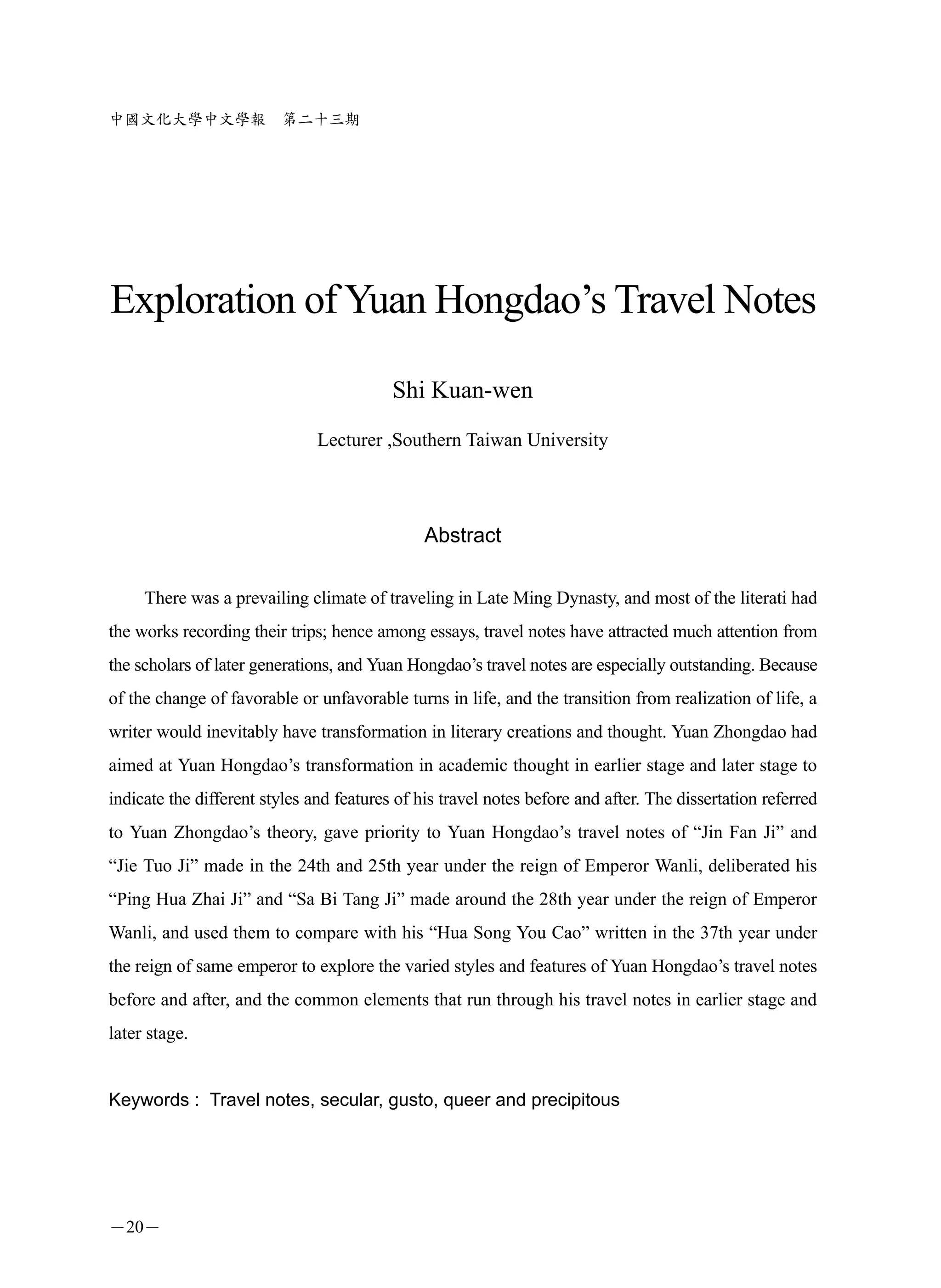 中國文化大學中文學報               第二十三期




Exploration of Yuan Hongdao’s Travel Notes

                                          Shi Kuan-wen
                               Lecturer ,Southern Taiwan University




                                               Abstract

     There was a prevailing climate of traveling in Late Ming Dynasty, and most of the literati had
the works recording their trips; hence among essays, travel notes have attracted much attention from
the scholars of later generations, and Yuan Hongdao’s travel notes are especially outstanding. Because
of the change of favorable or unfavorable turns in life, and the transition from realization of life, a
writer would inevitably have transformation in literary creations and thought. Yuan Zhongdao had
aimed at Yuan Hongdao’s transformation in academic thought in earlier stage and later stage to
indicate the different styles and features of his travel notes before and after. The dissertation referred
to Yuan Zhongdao’s theory, gave priority to Yuan Hongdao’s travel notes of “Jin Fan Ji” and
“Jie Tuo Ji” made in the 24th and 25th year under the reign of Emperor Wanli, deliberated his
“Ping Hua Zhai Ji” and “Sa Bi Tang Ji” made around the 28th year under the reign of Emperor
Wanli, and used them to compare with his “Hua Song You Cao” written in the 37th year under
the reign of same emperor to explore the varied styles and features of Yuan Hongdao’s travel notes
before and after, and the common elements that run through his travel notes in earlier stage and
later stage.


Keywords : Travel notes, secular, gusto, queer and precipitous




－20－
 