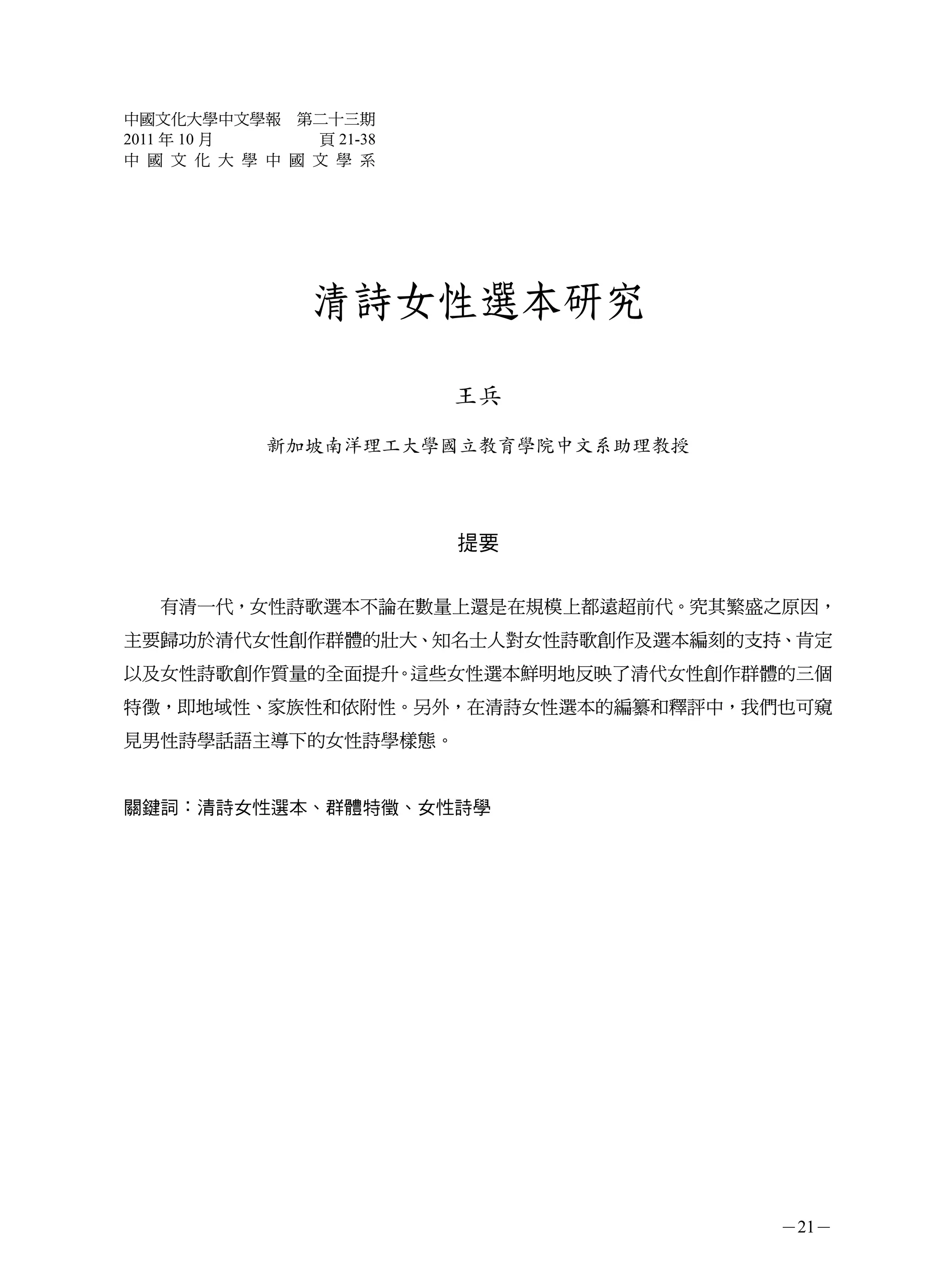 中國文化大學中文學報 第二十三期
2011 年 10 月     頁 21-38
中 國 文 化 大 學 中 國 文 學 系




                 清詩女性選本研究

                          王兵
             新加坡南洋理工大學國立教育學院中文系助理教授




                          提要


   有清一代，女性詩歌選本不論在數量上還是在規模上都遠超前代。究其繁盛之原因，
主要歸功於清代女性創作群體的壯大、知名士人對女性詩歌創作及選本編刻的支持、肯定
以及女性詩歌創作質量的全面提升。這些女性選本鮮明地反映了清代女性創作群體的三個
特徵，即地域性、家族性和依附性。另外，在清詩女性選本的編纂和釋評中，我們也可窺
見男性詩學話語主導下的女性詩學樣態。


關鍵詞：清詩女性選本、群體特徵、女性詩學




                                      －21－
 