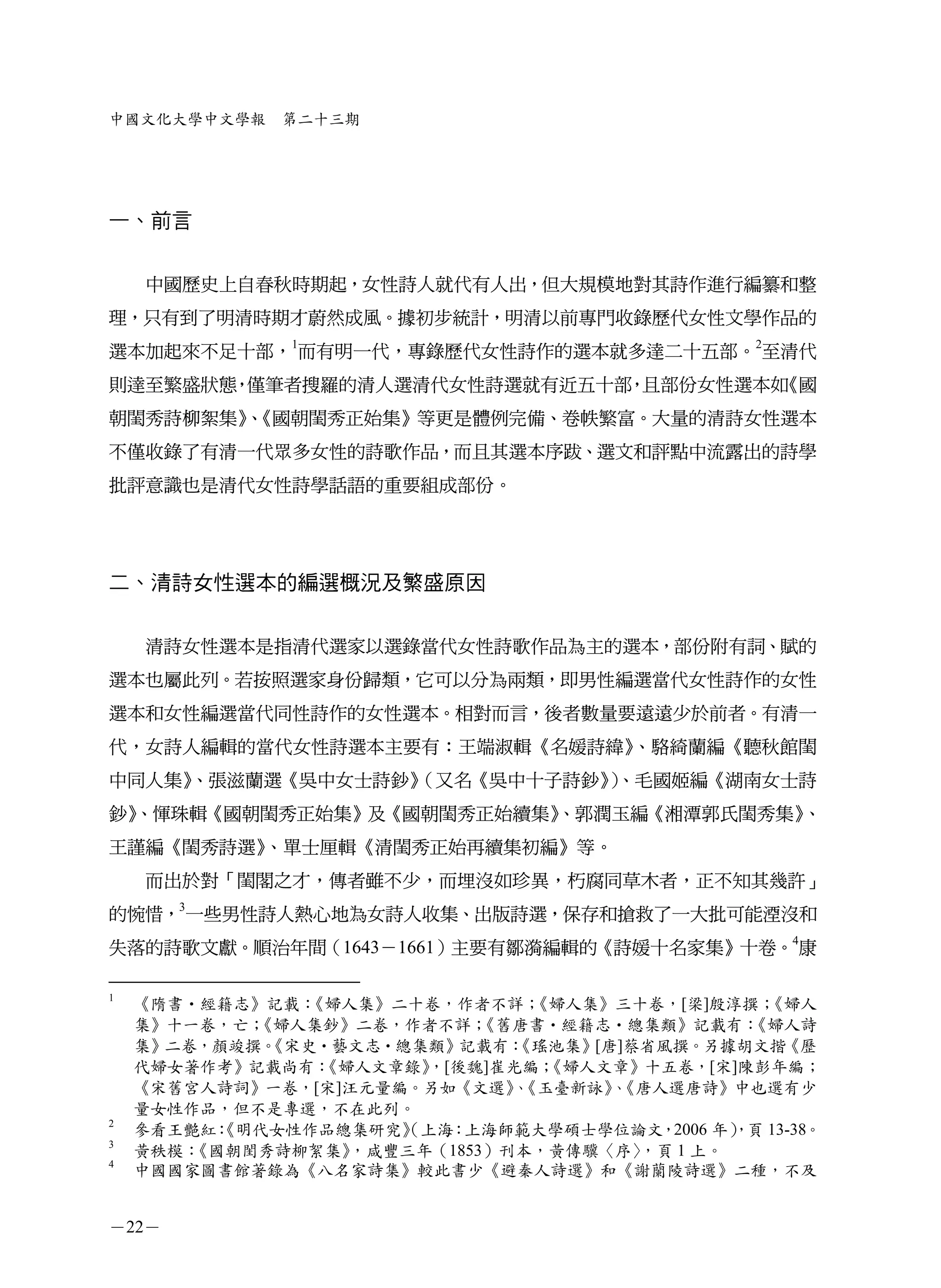 中國文化大學中文學報    第二十三期




一、前言


    中國歷史上自春秋時期起，女性詩人就代有人出，但大規模地對其詩作進行編纂和整
理，只有到了明清時期才蔚然成風。據初步統計，明清以前專門收錄歷代女性文學作品的
選本加起來不足十部，1而有明一代，專錄歷代女性詩作的選本就多達二十五部。2至清代
則達至繁盛狀態 僅筆者搜羅的清人選清代女性詩選就有近五十部 且部份女性選本如
       ，                     ，        《國
朝閨秀詩柳絮集》《國朝閨秀正始集》等更是體例完備、卷帙繁富。大量的清詩女性選本
       、
不僅收錄了有清一代眾多女性的詩歌作品，而且其選本序跋、選文和評點中流露出的詩學
批評意識也是清代女性詩學話語的重要組成部份。




二、清詩女性選本的編選概況及繁盛原因


    清詩女性選本是指清代選家以選錄當代女性詩歌作品為主的選本，部份附有詞、賦的
選本也屬此列。若按照選家身份歸類，它可以分為兩類，即男性編選當代女性詩作的女性
選本和女性編選當代同性詩作的女性選本。相對而言，後者數量要遠遠少於前者。有清一
代，女詩人編輯的當代女性詩選本主要有：王端淑輯《名媛詩緯》、駱綺蘭編《聽秋館閨
中同人集》
    、張滋蘭選《吳中女士詩鈔》
                （又名《吳中十子詩鈔》、毛國姬編《湖南女士詩
                           ）
鈔》
 、惲珠輯《國朝閨秀正始集》及《國朝閨秀正始續集》
                        、郭潤玉編《湘潭郭氏閨秀集》、
王謹編《閨秀詩選》、單士厘輯《清閨秀正始再續集初編》等。
    而出於對「閨閣之才，傳者雖不少，而埋沒如珍異，朽腐同草木者，正不知其幾許」
的惋惜，3一些男性詩人熱心地為女詩人收集、出版詩選，保存和搶救了一大批可能湮沒和
失落的詩歌文獻。順治年間（1643－1661）主要有鄒漪編輯的《詩媛十名家集》十卷。4康

1
    《隋書•經籍志》記載：《婦人集》二十卷，作者不詳；   《婦人集》三十卷，[梁]殷淳撰；  《婦人
    集》十一卷，亡；《婦人集鈔》二卷，作者不詳；  《舊唐書•經籍志•總集類》記載有：   《婦人詩
    集》二卷，顏竣撰。《宋史•藝文志•總集類》記載有： 《瑤池集》[唐]蔡省風撰。另據胡文揩《歷
    代婦女著作考》記載尚有：《婦人文章錄》，[後魏]崔光編； 《婦人文章》十五卷，[宋]陳彭年編；
    《宋舊宮人詩詞》一卷，[宋]汪元量編。另如《文選》《玉臺新詠》《唐人選唐詩》中也選有少
                              、      、
    量女性作品，但不是專選，不在此列。
2
    參看王艷紅：《明代女性作品總集研究》（上海：上海師範大學碩士學位論文，2006 年） 13-38。
                                               ，頁
3
    黃秩模：《國朝閨秀詩柳絮集》，咸豐三年（1853）刊本，黃傳驥〈序〉 ，頁 1 上。
4
    中國國家圖書館著錄為《八名家詩集》較此書少《避秦人詩選》和《謝蘭陵詩選》二種，不及


－22－
 
