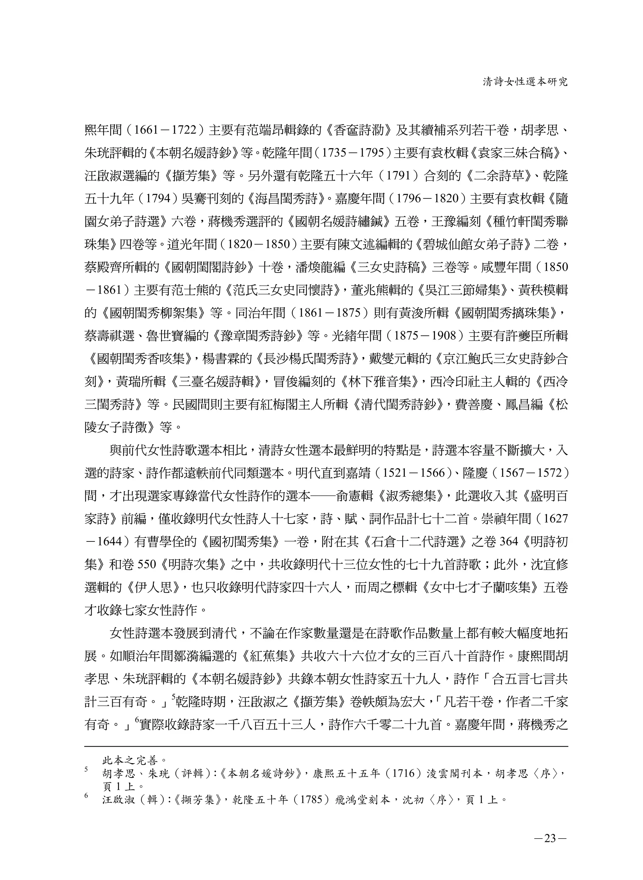 清詩女性選本研究



熙年間（1661－1722）主要有范端昂輯錄的《香奩詩泐》及其續補系列若干卷，胡孝思、
朱珖評輯的《本朝名媛詩鈔》等。乾隆年間（1735－1795）主要有袁枚輯《袁家三妹合稿》
                                           、
汪啟淑選編的《擷芳集》等。另外還有乾隆五十六年（1791）合刻的《二余詩草》、乾隆
五十九年（1794）吳騫刊刻的《海昌閨秀詩》
                     。嘉慶年間（1796－1820）主要有袁枚輯《隨
園女弟子詩選》六卷，蔣機秀選評的《國朝名媛詩繡鍼》五卷，王豫編刻《種竹軒閨秀聯
珠集》四卷等。道光年間（1820－1850）主要有陳文述編輯的《碧城仙館女弟子詩》二卷，
蔡殿齊所輯的《國朝閨閣詩鈔》十卷，潘煥龍編《三女史詩稿》三卷等。咸豐年間（1850
－1861）主要有范士熊的《范氏三女史同懷詩》
                      ，董兆熊輯的《吳江三節婦集》
                                   、黃秩模輯
的《國朝閨秀柳絮集》等。同治年間（1861－1875）則有黃浚所輯《國朝閨秀摛珠集》
                                         ，
蔡壽祺選、魯世寶編的《豫章閨秀詩鈔》等。光緒年間（1875－1908）主要有許夔臣所輯
《國朝閨秀香咳集》
        ，楊書霖的《長沙楊氏閨秀詩》
                     ，戴燮元輯的《京江鮑氏三女史詩鈔合
刻》，黃瑞所輯《三臺名媛詩輯》，冒俊編刻的《林下雅音集》，西冷印社主人輯的《西冷
三閨秀詩》等。民國間則主要有紅梅閣主人所輯《清代閨秀詩鈔》，費善慶、鳳昌編《松
陵女子詩徵》等。
    與前代女性詩歌選本相比，清詩女性選本最鮮明的特點是，詩選本容量不斷擴大，入
選的詩家、詩作都遠軼前代同類選本。明代直到嘉靖（1521－1566）
                                 、隆慶（1567－1572）
間，才出現選家專錄當代女性詩作的選本─俞憲輯《淑秀總集》，此選收入其《盛明百
家詩》前編，僅收錄明代女性詩人十七家，詩、賦、詞作品計七十二首。崇禎年間（1627
－1644）有曹學佺的《國初閨秀集》一卷，附在其《石倉十二代詩選》之卷 364《明詩初
集》和卷 550《明詩次集》之中，共收錄明代十三位女性的七十九首詩歌；此外，沈宜修
選輯的《伊人思》，也只收錄明代詩家四十六人，而周之標輯《女中七才子蘭咳集》五卷
才收錄七家女性詩作。
    女性詩選本發展到清代，不論在作家數量還是在詩歌作品數量上都有較大幅度地拓
展。如順治年間鄒漪編選的《紅蕉集》共收六十六位才女的三百八十首詩作。康熙間胡
孝思、朱珖評輯的《本朝名媛詩鈔》共錄本朝女性詩家五十九人，詩作「合五言七言共
計三百有奇。」5乾隆時期，汪啟淑之《擷芳集》卷帙頗為宏大，
                            「凡若干卷，作者二千家
有奇。」6實際收錄詩家一千八百五十三人，詩作六千零二十九首。嘉慶年間，蔣機秀之

    此本之完善。
5
    胡孝思、朱珖（評輯）《本朝名媛詩鈔》
              ：       ，康熙五十五年（1716）淩雲閣刊本，胡孝思〈序〉，
    頁 1 上。
6
    汪啟淑（輯）《擷芳集》
           ：   ，乾隆五十年（1785）飛鴻堂刻本，沈初〈序〉，頁 1 上。


                                            －23－
 