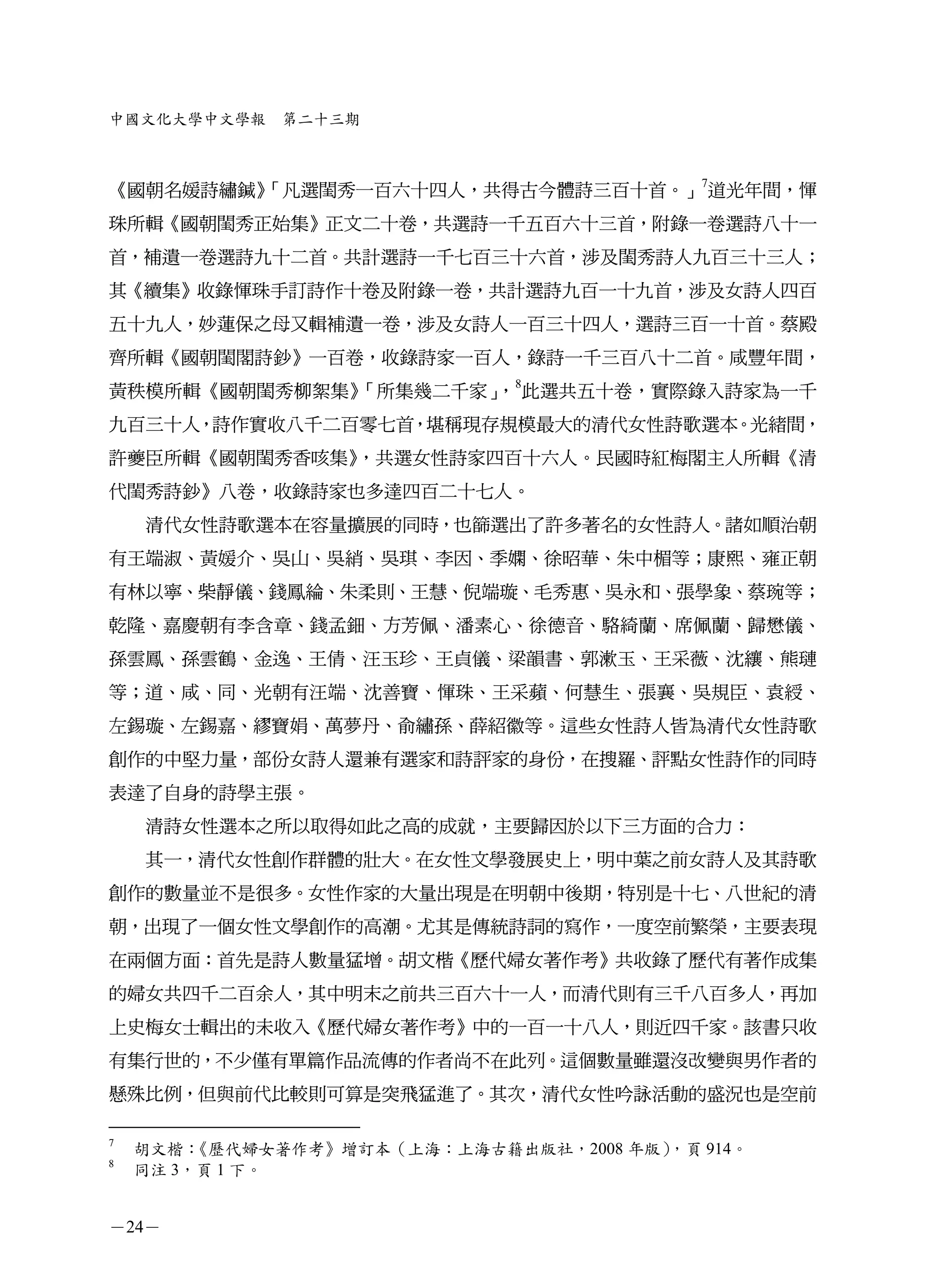 中國文化大學中文學報    第二十三期



        「凡選閨秀一百六十四人，共得古今體詩三百十首。」7道光年間，惲
《國朝名媛詩繡鍼》
珠所輯《國朝閨秀正始集》正文二十卷，共選詩一千五百六十三首，附錄一卷選詩八十一
首，補遺一卷選詩九十二首。共計選詩一千七百三十六首，涉及閨秀詩人九百三十三人；
其《續集》收錄惲珠手訂詩作十卷及附錄一卷，共計選詩九百一十九首，涉及女詩人四百
五十九人，妙蓮保之母又輯補遺一卷，涉及女詩人一百三十四人，選詩三百一十首。蔡殿
齊所輯《國朝閨閣詩鈔》一百卷，收錄詩家一百人，錄詩一千三百八十二首。咸豐年間，
黃秩模所輯《國朝閨秀柳絮集》「所集幾二千家」 8此選共五十卷，實際錄入詩家為一千
                      ，
九百三十人，詩作實收八千二百零七首，堪稱現存規模最大的清代女性詩歌選本。光緒間，
許夔臣所輯《國朝閨秀香咳集》，共選女性詩家四百十六人。民國時紅梅閣主人所輯《清
代閨秀詩鈔》八卷，收錄詩家也多達四百二十七人。
    清代女性詩歌選本在容量擴展的同時，也篩選出了許多著名的女性詩人。諸如順治朝
有王端淑、黃媛介、吳山、吳綃、吳琪、李因、季嫻、徐昭華、朱中楣等；康熙、雍正朝
有林以寧、柴靜儀、錢鳳綸、朱柔則、王慧、倪端璇、毛秀惠、吳永和、張學象、蔡琬等；
乾隆、嘉慶朝有李含章、錢孟鈿、方芳佩、潘素心、徐德音、駱綺蘭、席佩蘭、歸懋儀、
孫雲鳳、孫雲鶴、金逸、王倩、汪玉珍、王貞儀、梁韻書、郭漱玉、王采薇、沈纕、熊璉
等；道、咸、同、光朝有汪端、沈善寶、惲珠、王采蘋、何慧生、張襄、吳規臣、袁綬、
左錫璇、左錫嘉、繆寶娟、萬夢丹、俞繡孫、薛紹徽等。這些女性詩人皆為清代女性詩歌
創作的中堅力量，部份女詩人還兼有選家和詩評家的身份，在搜羅、評點女性詩作的同時
表達了自身的詩學主張。
    清詩女性選本之所以取得如此之高的成就，主要歸因於以下三方面的合力：
    其一，清代女性創作群體的壯大。在女性文學發展史上，明中葉之前女詩人及其詩歌
創作的數量並不是很多。女性作家的大量出現是在明朝中後期，特別是十七、八世紀的清
朝，出現了一個女性文學創作的高潮。尤其是傳統詩詞的寫作，一度空前繁榮，主要表現
在兩個方面：首先是詩人數量猛增。胡文楷《歷代婦女著作考》共收錄了歷代有著作成集
的婦女共四千二百余人，其中明末之前共三百六十一人，而清代則有三千八百多人，再加
上史梅女士輯出的未收入《歷代婦女著作考》中的一百一十八人，則近四千家。該書只收
有集行世的，不少僅有單篇作品流傳的作者尚不在此列。這個數量雖還沒改變與男作者的
懸殊比例，但與前代比較則可算是突飛猛進了。其次，清代女性吟詠活動的盛況也是空前

7
    胡文楷： 《歷代婦女著作考》增訂本（上海：上海古籍出版社，2008 年版），頁 914。
8
    同注 3，頁 1 下。


－24－
 