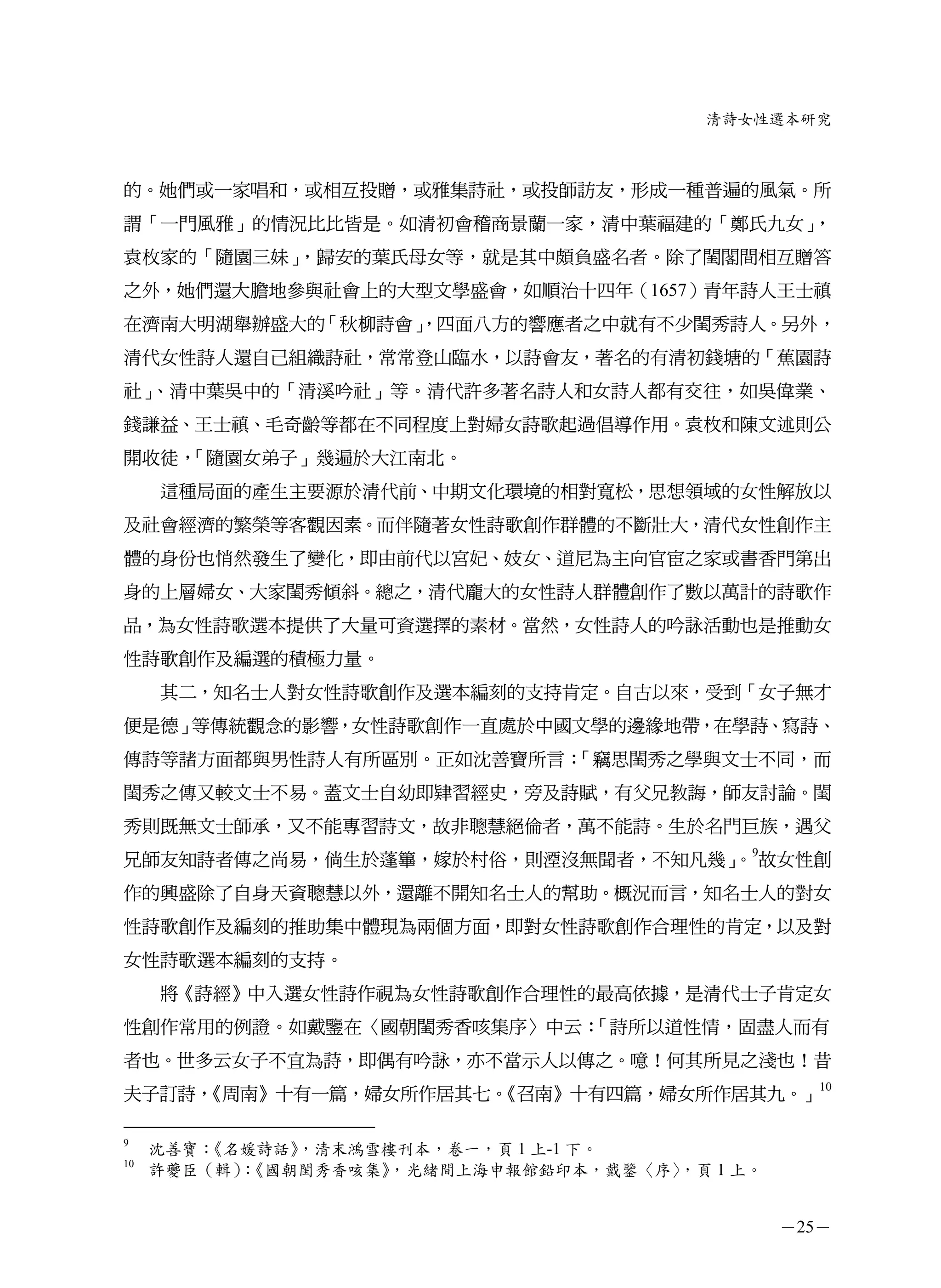 清詩女性選本研究



的。她們或一家唱和，或相互投贈，或雅集詩社，或投師訪友，形成一種普遍的風氣。所
謂「一門風雅」的情況比比皆是。如清初會稽商景蘭一家，清中葉福建的「鄭氏九女」，
袁枚家的「隨園三妹」，歸安的葉氏母女等，就是其中頗負盛名者。除了閨閣間相互贈答
之外，她們還大膽地參與社會上的大型文學盛會，如順治十四年（1657）青年詩人王士禛
在濟南大明湖舉辦盛大的「秋柳詩會」
                ，四面八方的響應者之中就有不少閨秀詩人。另外，
清代女性詩人還自己組織詩社，常常登山臨水，以詩會友，著名的有清初錢塘的「蕉園詩
社」、清中葉吳中的「清溪吟社」等。清代許多著名詩人和女詩人都有交往，如吳偉業、
錢謙益、王士禛、毛奇齡等都在不同程度上對婦女詩歌起過倡導作用。袁枚和陳文述則公
開收徒，「隨園女弟子」幾遍於大江南北。
     這種局面的產生主要源於清代前、中期文化環境的相對寬松，思想領域的女性解放以
及社會經濟的繁榮等客觀因素。而伴隨著女性詩歌創作群體的不斷壯大，清代女性創作主
體的身份也悄然發生了變化，即由前代以宮妃、妓女、道尼為主向官宦之家或書香門第出
身的上層婦女、大家閨秀傾斜。總之，清代龐大的女性詩人群體創作了數以萬計的詩歌作
品，為女性詩歌選本提供了大量可資選擇的素材。當然，女性詩人的吟詠活動也是推動女
性詩歌創作及編選的積極力量。
     其二，知名士人對女性詩歌創作及選本編刻的支持肯定。自古以來，受到「女子無才
便是德」等傳統觀念的影響，女性詩歌創作一直處於中國文學的邊緣地帶，在學詩、寫詩、
傳詩等諸方面都與男性詩人有所區別。正如沈善寶所言：「竊思閨秀之學與文士不同，而
閨秀之傳又較文士不易。蓋文士自幼即肄習經史，旁及詩賦，有父兄教誨，師友討論。閨
秀則既無文士師承，又不能專習詩文，故非聰慧絕倫者，萬不能詩。生於名門巨族，遇父
兄師友知詩者傳之尚易，倘生於蓬篳，嫁於村俗，則湮沒無聞者，不知凡幾」 9故女性創
                                 。
作的興盛除了自身天資聰慧以外，還離不開知名士人的幫助。概況而言，知名士人的對女
性詩歌創作及編刻的推助集中體現為兩個方面，即對女性詩歌創作合理性的肯定，以及對
女性詩歌選本編刻的支持。
     將《詩經》中入選女性詩作視為女性詩歌創作合理性的最高依據，是清代士子肯定女
性創作常用的例證。如戴鑒在〈國朝閨秀香咳集序〉中云：「詩所以道性情，固盡人而有
者也。世多云女子不宜為詩，即偶有吟詠，亦不當示人以傳之。噫！何其所見之淺也！昔
夫子訂詩，               《召南》十有四篇，婦女所作居其九。」10
    《周南》十有一篇，婦女所作居其七。

9
     沈善寶：     ，清末鴻雪樓刊本，卷一，頁 1 上-1 下。
         《名媛詩話》
10
     許夔臣（輯）《國朝閨秀香咳集》
           ：       ，光緒間上海申報館鉛印本，戴鑒〈序〉，頁 1 上。


                                               －25－
 
