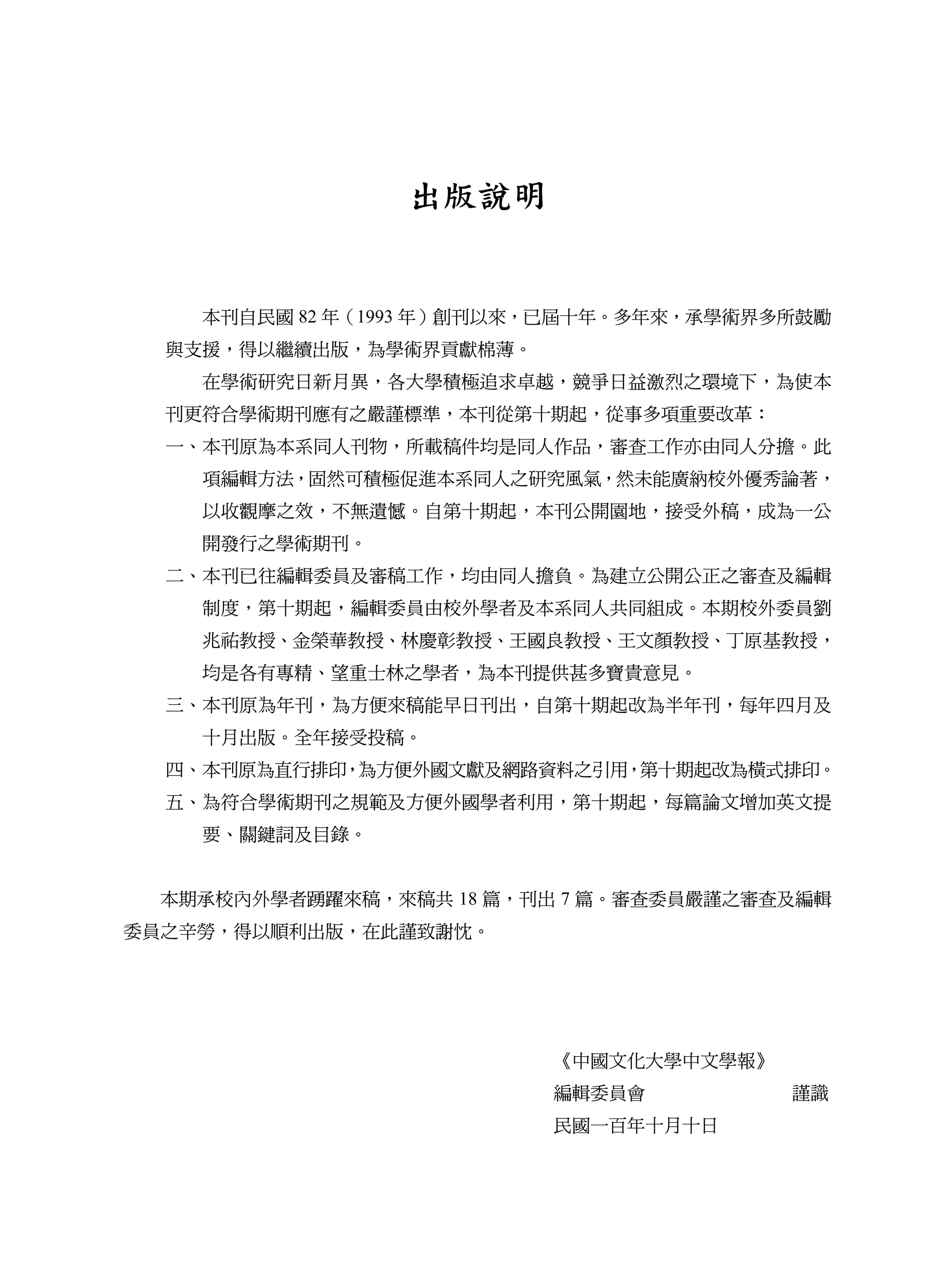 出版說明


    本刊自民國 82 年（1993 年）創刊以來，已屆十年。多年來，承學術界多所鼓勵
  與支援，得以繼續出版，為學術界貢獻棉薄。
    在學術研究日新月異，各大學積極追求卓越，競爭日益激烈之環境下，為使本
  刊更符合學術期刊應有之嚴謹標準，本刊從第十期起，從事多項重要改革：
  一、本刊原為本系同人刊物，所載稿件均是同人作品，審查工作亦由同人分擔。此
    項編輯方法，固然可積極促進本系同人之研究風氣，然未能廣納校外優秀論著，
    以收觀摩之效，不無遺憾。自第十期起，本刊公開園地，接受外稿，成為一公
    開發行之學術期刊。
  二、本刊已往編輯委員及審稿工作，均由同人擔負。為建立公開公正之審查及編輯
    制度，第十期起，編輯委員由校外學者及本系同人共同組成。本期校外委員劉
    兆祐教授、金榮華教授、林慶彰教授、王國良教授、王文顏教授、丁原基教授，
    均是各有專精、望重士林之學者，為本刊提供甚多寶貴意見。
  三、本刊原為年刊，為方便來稿能早日刊出，自第十期起改為半年刊，每年四月及
    十月出版。全年接受投稿。
  四、本刊原為直行排印，為方便外國文獻及網路資料之引用，第十期起改為橫式排印。
  五、為符合學術期刊之規範及方便外國學者利用，第十期起，每篇論文增加英文提
    要、關鍵詞及目錄。


  本期承校內外學者踴躍來稿，來稿共 18 篇，刊出 7 篇。審查委員嚴謹之審查及編輯
委員之辛勞，得以順利出版，在此謹致謝忱。




                          《中國文化大學中文學報》
                          編輯委員會          謹識
                          民國一百年十月十日
 