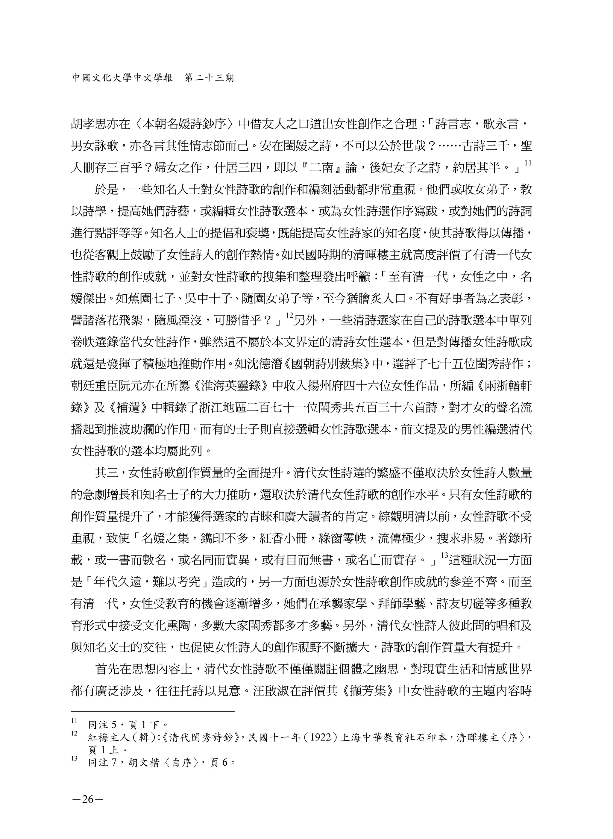 中國文化大學中文學報     第二十三期



胡孝思亦在〈本朝名媛詩鈔序〉中借友人之口道出女性創作之合理：「詩言志，歌永言，
男女詠歌，亦各言其性情志節而己。安在閨媛之詩，不可以公於世哉？……古詩三千，聖
人刪存三百乎？婦女之作，什居三四，即以『二南』論，後妃女子之詩，約居其半。」11
     於是，一些知名人士對女性詩歌的創作和編刻活動都非常重視。他們或收女弟子，教
以詩學，提高她們詩藝，或編輯女性詩歌選本，或為女性詩選作序寫跋，或對她們的詩詞
進行點評等等。知名人士的提倡和褒獎，既能提高女性詩家的知名度，使其詩歌得以傳播，
也從客觀上鼓勵了女性詩人的創作熱情。如民國時期的清暉樓主就高度評價了有清一代女
性詩歌的創作成就，並對女性詩歌的搜集和整理發出呼籲：「至有清一代，女性之中，名
媛傑出。如蕉園七子、吳中十子、隨園女弟子等，至今猶膾炙人口。不有好事者為之表彰，
譬諸落花飛絮，隨風湮沒，可勝惜乎？」12另外，一些清詩選家在自己的詩歌選本中單列
卷帙選錄當代女性詩作，雖然這不屬於本文界定的清詩女性選本，但是對傳播女性詩歌成
就還是發揮了積極地推動作用。如沈德潛《國朝詩別裁集》中，選評了七十五位閨秀詩作；
朝廷重臣阮元亦在所纂《淮海英靈錄》中收入揚州府四十六位女性作品，所編《兩浙輶軒
錄》及《補遺》中輯錄了浙江地區二百七十一位閨秀共五百三十六首詩，對才女的聲名流
播起到推波助瀾的作用。而有的士子則直接選輯女性詩歌選本，前文提及的男性編選清代
女性詩歌的選本均屬此列。
     其三，女性詩歌創作質量的全面提升。清代女性詩選的繁盛不僅取決於女性詩人數量
的急劇增長和知名士子的大力推助，還取決於清代女性詩歌的創作水平。只有女性詩歌的
創作質量提升了，才能獲得選家的青睞和廣大讀者的肯定。綜觀明清以前，女性詩歌不受
重視，致使「名媛之集，鐫印不多，紅香小冊，綠窗零帙，流傳極少，搜求非易。著錄所
載，或一書而數名，或名同而實異，或有目而無書，或名亡而實存。」13這種狀況一方面
是「年代久遠，難以考究」造成的，另一方面也源於女性詩歌創作成就的參差不齊。而至
有清一代，女性受教育的機會逐漸增多，她們在承襲家學、拜師學藝、詩友切磋等多種教
育形式中接受文化熏陶，多數大家閨秀都多才多藝。另外，清代女性詩人彼此間的唱和及
與知名文士的交往，也促使女性詩人的創作視野不斷擴大，詩歌的創作質量大有提升。
     首先在思想內容上，清代女性詩歌不僅僅關註個體之幽思，對現實生活和情感世界
都有廣泛涉及，往往托詩以見意。汪啟淑在評價其《擷芳集》中女性詩歌的主題內容時

11
     同注 5，頁 1 下。
12
     紅梅主人  （輯）：《清代閨秀詩鈔》 ，民國十一年（1922）上海中華教育社石印本，清暉樓主〈序〉，
     頁 1 上。
13
     同注 7，胡文楷〈自序〉  ，頁 6。


－26－
 