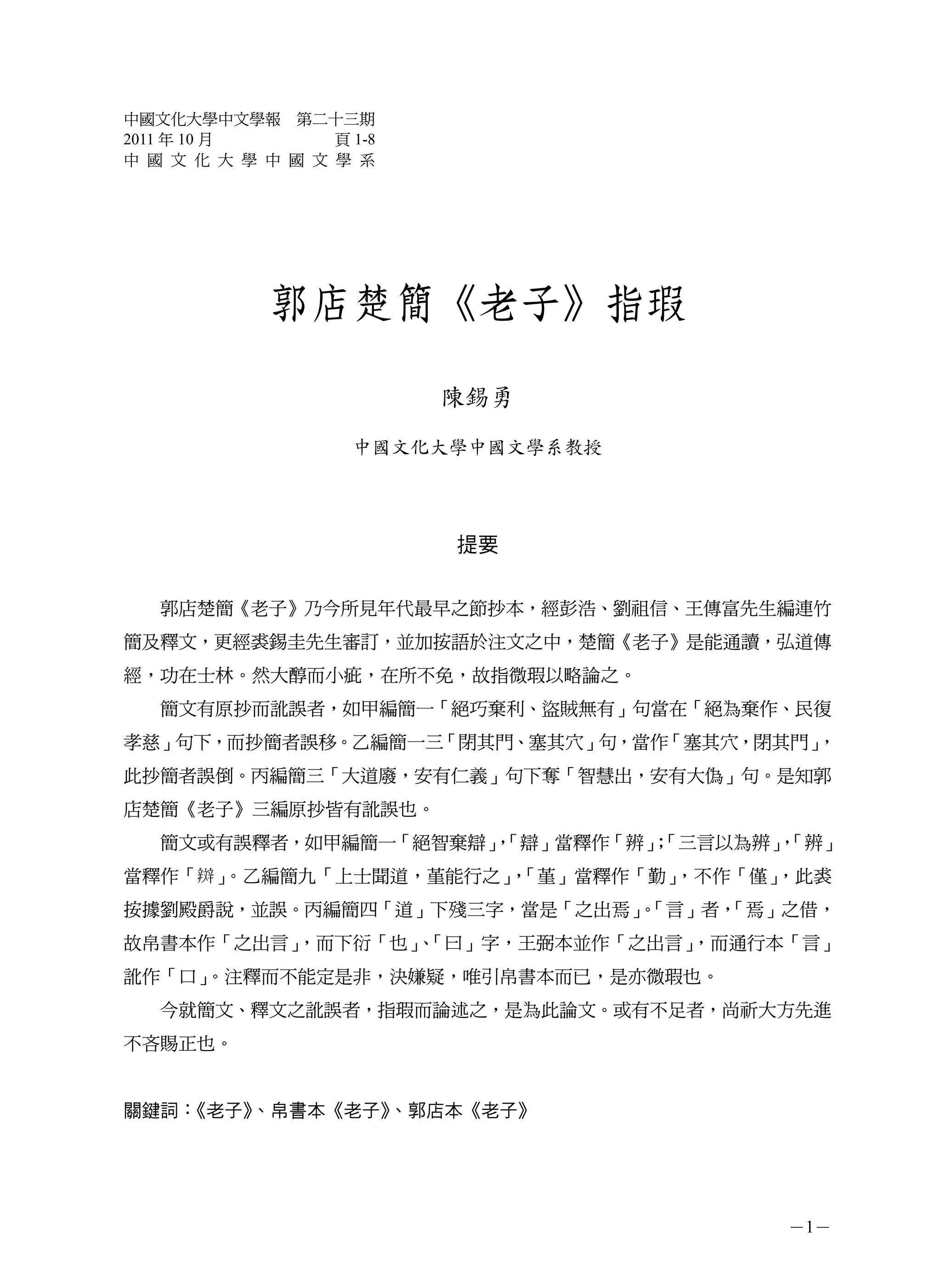 中國文化大學中文學報 第二十三期
2011 年 10 月       頁 1-8
中 國 文 化 大 學 中 國 文 學 系




             郭店楚簡《老子》指瑕

                          陳錫勇
                    中國文化大學中國文學系教授




                          提要


   郭店楚簡《老子》乃今所見年代最早之節抄本，經彭浩、劉祖信、王傳富先生編連竹
簡及釋文，更經裘錫圭先生審訂，並加按語於注文之中，楚簡《老子》是能通讀，弘道傳
經，功在士林。然大醇而小疵，在所不免，故指微瑕以略論之。
   簡文有原抄而訛誤者，如甲編簡一「絕巧棄利、盜賊無有」句當在「絕為棄作、民復
孝慈」句下，而抄簡者誤移。乙編簡一三「閉其門、塞其穴」句，當作「塞其穴，閉其門」，
此抄簡者誤倒。丙編簡三「大道廢，安有仁義」句下奪「智慧出，安有大偽」句。是知郭
店楚簡《老子》三編原抄皆有訛誤也。
   簡文或有誤釋者，如甲編簡一「絕智棄辯」「辯」當釋作「辨」「三言以為辨」「辨」
                     ，        ；       ，
當釋作「 」。乙編簡九「上士聞道，堇能行之」「堇」當釋作「勤」
                      ，        ，不作「僅」，此裘
按據劉殿爵說，並誤。丙編簡四「道」下殘三字，當是「之出焉」「言」者，
                            。    「焉」之借，
故帛書本作「之出言」，而下衍「也」「曰」字，王弼本並作「之出言」
                、               ，而通行本「言」
訛作「口」。注釋而不能定是非，決嫌疑，唯引帛書本而已，是亦微瑕也。
   今就簡文、釋文之訛誤者，指瑕而論述之，是為此論文。或有不足者，尚祈大方先進
不吝賜正也。


關鍵詞：《老子》、帛書本《老子》、郭店本《老子》




                                      －1－
 