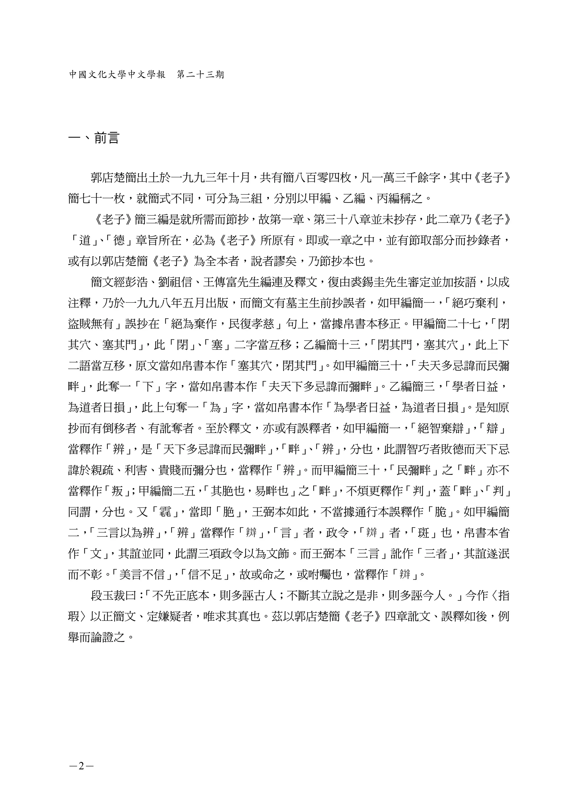 中國文化大學中文學報   第二十三期




一、前言


  郭店楚簡出土於一九九三年十月，共有簡八百零四枚，凡一萬三千餘字，其中《老子》
簡七十一枚，就簡式不同，可分為三組，分別以甲編、乙編、丙編稱之。
  《老子》簡三編是就所需而節抄，故第一章、第三十八章並未抄存，此二章乃《老子》
「道」「德」章旨所在，必為《老子》所原有。即或一章之中，並有節取部分而抄錄者，
   、
或有以郭店楚簡《老子》為全本者，說者謬矣，乃節抄本也。
  簡文經彭浩、劉祖信、王傳富先生編連及釋文，復由裘錫圭先生審定並加按語，以成
注釋，乃於一九九八年五月出版，而簡文有墓主生前抄誤者，如甲編簡一，「絕巧棄利，
盜賊無有」誤抄在「絕為棄作，民復孝慈」句上，當據帛書本移正。甲編簡二十七，「閉
其穴、塞其門」，此「閉」「塞」二字當互移；乙編簡十三，
            、              「閉其門，塞其穴」，此上下
二語當互移，原文當如帛書本作「塞其穴，閉其門」
                      。如甲編簡三十，
                             「夫天多忌諱而民彌
畔」，此奪一「下」字，當如帛書本作「夫天下多忌諱而彌畔」。乙編簡三，「學者日益，
為道者日損」
     ，此上句奪一「為」字，當如帛書本作「為學者日益，為道者日損」
                                  。是知原
抄而有倒移者、有訛奪者。至於釋文，亦或有誤釋者，如甲編簡一，「絕智棄辯」「辯」
                                    ，
當釋作「辨」
     ，是「天下多忌諱而民彌畔」「畔」「辨」
                  ， 、  ，分也，此謂智巧者敗德而天下忌
諱於親疏、利害、貴賤而彌分也，當釋作「辨」
                    。而甲編簡三十，
                           「民彌畔」之「畔」亦不
當釋作「叛」
     ；甲編簡二五，
           「其脃也，易畔也」之「畔」
                       ，不煩更釋作「判」
                               ，蓋「畔」「判」
                                    、
同謂，分也。又「     」，當即「脃」，王弼本如此，不當據通行本誤釋作「脆」。如甲編簡
二，「三言以為辨」「辨」當釋作「 」「言」者，政令， 」者，
        ，         ，       「   「斑」也，帛書本省
作「文」
   ，其誼並同，此謂三項政令以為文飾。而王弼本「三言」訛作「三者」
                                 ，其誼遂泯
而不彰。「美言不信」「信不足」
          ，    ，故或命之，或咐囑也，當釋作「 」。
  段玉裁曰：
      「不先正底本，則多誣古人；不斷其立說之是非，則多誣今人。」今作〈指
瑕〉以正簡文、定嫌疑者，唯求其真也。茲以郭店楚簡《老子》四章訛文、誤釋如後，例
舉而論證之。




－2－
 