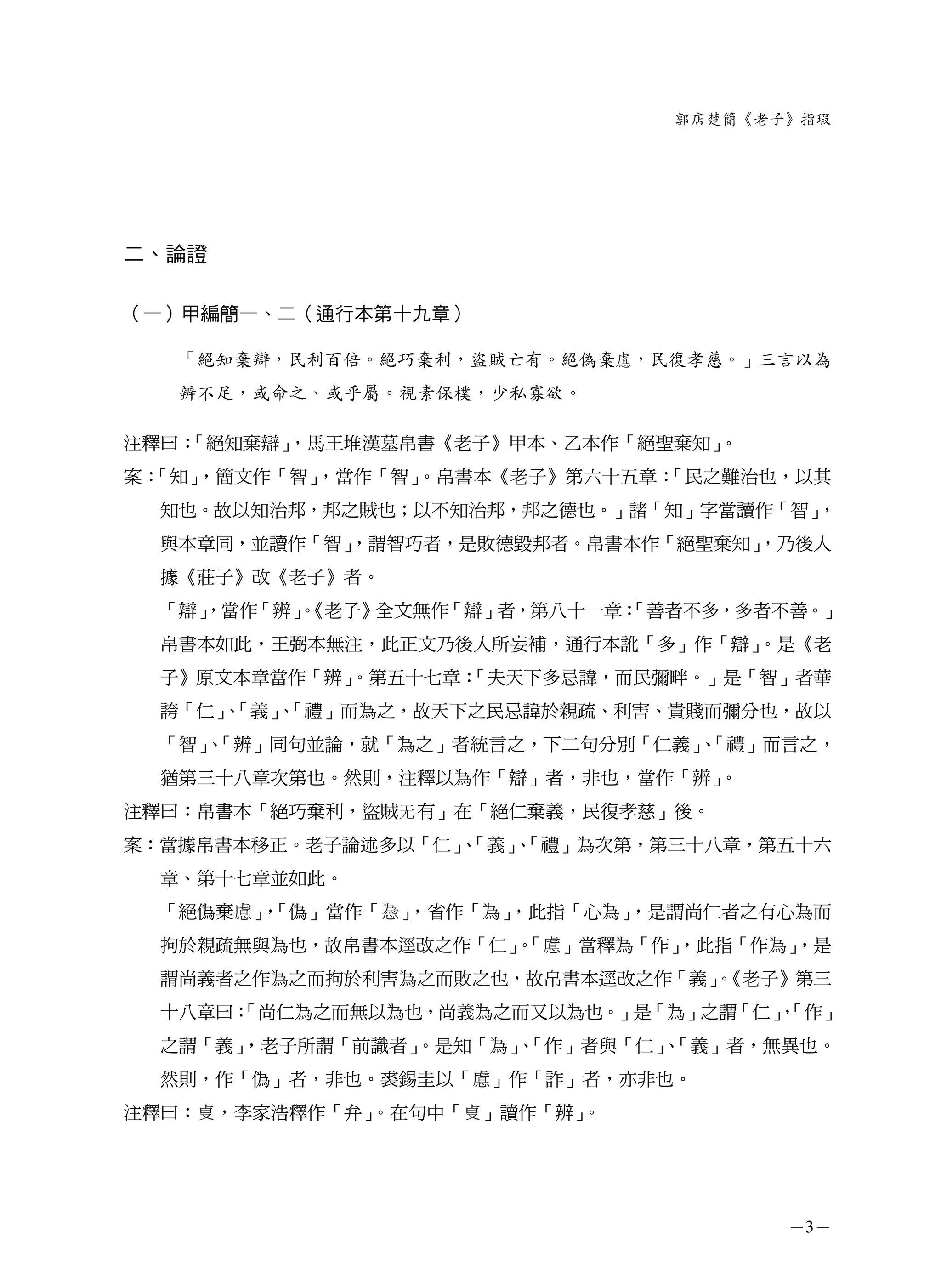 郭店楚簡《老子》指瑕




二、論證

（一）甲編簡一、二（通行本第十九章）

   「絕知棄辯，民利百倍。絕巧棄利，盜賊亡有。絕偽棄 ，民復孝慈。」三言以為
   辨不足，或命之、或乎屬。視素保樸，少私寡欲。

注釋曰：「絕知棄辯」，馬王堆漢墓帛書《老子》甲本、乙本作「絕聖棄知」。
案：「知」，簡文作「智」，當作「智」。帛書本《老子》第六十五章：「民之難治也，以其
  知也。故以知治邦，邦之賊也；以不知治邦，邦之德也。」諸「知」字當讀作「智」，
  與本章同，並讀作「智」
            ，謂智巧者，是敗德毀邦者。帛書本作「絕聖棄知」
                                  ，乃後人
  據《莊子》改《老子》者。
  「辯」
    ，當作「辨」《老子》全文無作「辯」者，第八十一章：
         。                  「善者不多，多者不善。」
  帛書本如此，王弼本無注，此正文乃後人所妄補，通行本訛「多」作「辯」。是《老
  子》原文本章當作「辨」
            。第五十七章：
                  「夫天下多忌諱，而民彌畔。」是「智」者華
  誇「仁」「義」「禮」而為之，故天下之民忌諱於親疏、利害、貴賤而彌分也，故以
      、  、
  「智」「辨」同句並論，就「為之」者統言之，下二句分別「仁義」「禮」而言之，
     、                          、
  猶第三十八章次第也。然則，注釋以為作「辯」者，非也，當作「辨」
                                。
注釋曰：帛書本「絕巧棄利，盜賊无 有」在「絕仁棄義，民復孝慈」後。
案：當據帛書本移正。老子論述多以「仁」「義」「禮」為次第，第三十八章，第五十六
                   、  、
  章、第十七章並如此。
  「絕偽棄   」「偽」當作「
          ，        」，省作「為」，此指「心為」，是謂尚仁者之有心為而
  拘於親疏無與為也，故帛書本逕改之作「仁」「 」當釋為「作」
                      。       ，此指「作為」
                                    ，是
  謂尚義者之作為之而拘於利害為之而敗之也，故帛書本逕改之作「義」《老子》第三
                                。
  十八章曰：
      「尚仁為之而無以為也，尚義為之而又以為也。」是「為」之謂「仁」「作」
                                     ，
  之謂「義」
      ，老子所謂「前識者」
               。是知「為」「作」者與「仁」「義」者，無異也。
                    、        、
  然則，作「偽」者，非也。裘錫圭以「     」作「詐」者，亦非也。
注釋曰：   ，李家浩釋作「弁」。在句中「   」讀作「辨」。




                                         －3－
 