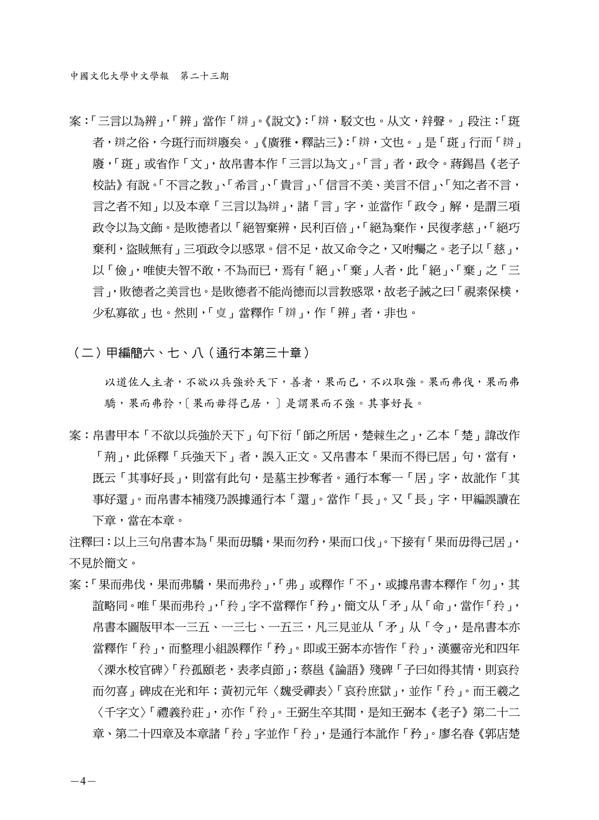 中國文化大學中文學報    第二十三期



案：
 「三言以為辨」「辨」當作「 」《說文》「 ，駁文也。从文， 聲。」段注：
        ，       。   ：               「斑
  者， 之俗，今斑行而 廢矣。」
                《廣雅•釋詁三》「 ，文也。」是「斑」行而「 」
                        ：
  廢，
   「斑」或省作「文」
           ，故帛書本作「三言以為文」「言」者，政令。蔣錫昌《老子
                        。
  校詁》有說。
       「不言之教」「希言」「貴言」「信言不美、美言不信」「知之者不言，
            、    、   、          、
  言之者不知」以及本章「三言以為 」，諸「言」字，並當作「政令」解，是謂三項
  政令以為文飾。是敗德者以「絕智棄辨，民利百倍」「絕為棄作，民復孝慈」「絕巧
                         ，          ，
  棄利，盜賊無有」三項政令以惑眾。信不足，故又命令之，又咐囑之。老子以「慈」，
  以「儉」
     ，唯使夫智不敢，不為而已，焉有「絕」「棄」人者，此「絕」「棄」之「三
                      、         、
  言」
   ，敗德者之美言也。是敗德者不能尚德而以言教惑眾，故老子誡之曰「視素保樸，
  少私寡欲」也。然則，「     」當釋作「 」
                        ，作「辨」者，非也。


（二）甲編簡六、七、八（通行本第三十章）

      以道佐人主者，不欲以兵強於天下，善者，果而已，不以取強。果而弗伐，果而弗
      驕，果而弗   ，［果而毋得己居，］是謂果而不強。其事好長。

案：帛書甲本「不欲以兵強於天下」句下衍「師之所居，楚 生之」，乙本「楚」諱改作
  「荊」，此係釋「兵強天下」者，誤入正文。又帛書本「果而不得已居」句，當有，
  既云「其事好長」，則當有此句，是墓主抄奪者。通行本奪一「居」字，故訛作「其
  事好還」。而帛書本補殘乃誤據通行本「還」。當作「長」。又「長」字，甲編誤讀在
  下章，當在本章。
注釋曰：以上三句帛書本為「果而毋驕，果而勿矜，果而口伐」
                           。下接有「果而毋得己居」，
不見於簡文。
案：「果而弗伐，果而弗驕，果而弗 」「弗」或釋作「不」
                  ，        ，或據帛書本釋作「勿」，其
  誼略同。唯「果而弗 」「 」字不當釋作「矜」
             ，         ，簡文从「矛」从「命」
                                 ，當作「       」，
  帛書本圖版甲本一三五、一三七、一五三，凡三見並从「矛」从「令」，是帛書本亦
  當釋作「    」，而整理小組誤釋作「矜」。即或王弼本亦皆作「    」，漢靈帝光和四年
  〈溧水校官碑〉 孤頤老，表孝貞節」
        「         ；蔡邕《論語》殘碑「子曰如得其情，則哀
  而勿喜」碑成在光和年；黃初元年〈魏受禪表〉「哀 庶獄」，並作「       」。而王羲之
  〈千字文〉「禮義 莊」，亦作「       」。王弼生卒其間，是知王弼本《老子》第二十二
  章、第二十四章及本章諸「        」字並作「 」
                            ，是通行本訛作「矜」
                                     。廖名春《郭店楚



－4－
 