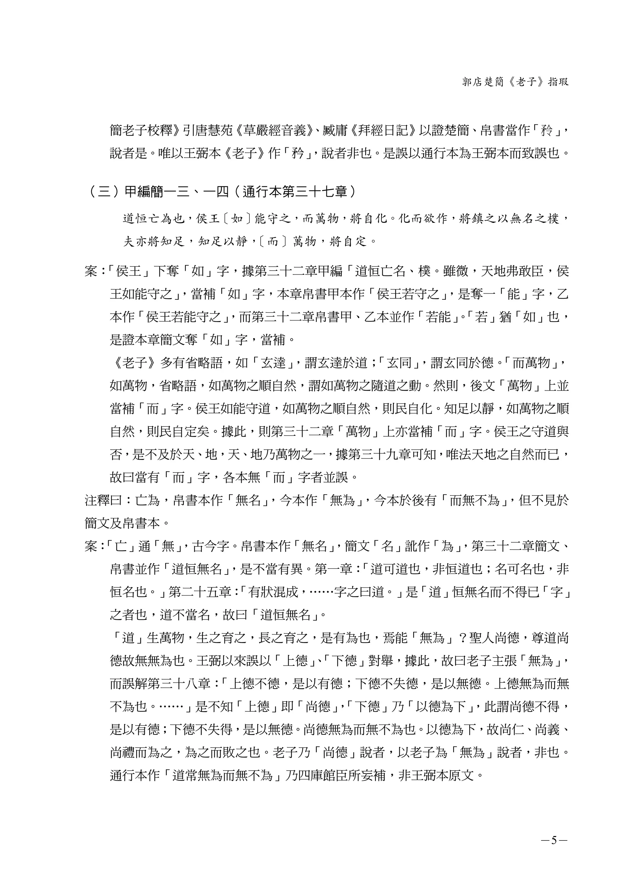 郭店楚簡《老子》指瑕



  簡老子校釋》引唐慧苑《草嚴經音義》
                  、臧庸《拜經日記》以證楚簡、帛書當作「   」，
  說者是。唯以王弼本《老子》作「矜」
                  ，說者非也。是誤以通行本為王弼本而致誤也。


（三）甲編簡一三、一四（通行本第三十七章）

   道恒亡為也，侯王［如］能守之，而萬物，將自化。化而欲作，將鎮之以無名之樸，
   夫亦將知足，知足以靜，［而］萬物，將自定。

案：「侯王」下奪「如」字，據第三十二章甲編「道恒亡名、樸。雖微，天地弗敢臣，侯
  王如能守之」
       ，當補「如」字，本章帛書甲本作「侯王若守之」
                            ，是奪一「能」字，乙
  本作「侯王若能守之」
           ，而第三十二章帛書甲、乙本並作「若能」「若」猶「如」也，
                             。
  是證本章簡文奪「如」字，當補。
  《老子》多有省略語，如「玄達」，謂玄達於道；「玄同」，謂玄同於德。
                                  「而萬物」，
  如萬物，省略語，如萬物之順自然，謂如萬物之隨道之動。然則，後文「萬物」上並
  當補「而」字。侯王如能守道，如萬物之順自然，則民自化。知足以靜，如萬物之順
  自然，則民自定矣。據此，則第三十二章「萬物」上亦當補「而」字。侯王之守道與
  否，是不及於天、地，天、地乃萬物之一，據第三十九章可知，唯法天地之自然而已，
  故曰當有「而」字，各本無「而」字者並誤。
注釋曰：亡為，帛書本作「無名」，今本作「無為」，今本於後有「而無不為」
                                  ，但不見於
簡文及帛書本。
案：
 「亡」通「無」
       ，古今字。帛書本作「無名」
                   ，簡文「名」訛作「為」
                             ，第三十二章簡文、
  帛書並作「道恒無名」
           ，是不當有異。第一章：
                     「道可道也，非恒道也；名可名也，非
  恒名也。」第二十五章：
            「有狀混成，……字之曰道。」是「道」恒無名而不得已「字」
  之者也，道不當名，故曰「道恒無名」。
  「道」生萬物，生之育之，長之育之，是有為也，焉能「無為」？聖人尚德，尊道尚
  德故無無為也。王弼以來誤以「上德」「下德」對舉，據此，故曰老子主張「無為」
                   、                   ，
  而誤解第三十八章：「上德不德，是以有德；下德不失德，是以無德。上德無為而無
  不為也。……」是不知「上德」即「尚德」「下德」乃「以德為下」
                     ，         ，此謂尚德不得，
  是以有德；下德不失得，是以無德。尚德無為而無不為也。以德為下，故尚仁、尚義、
  尚禮而為之，為之而敗之也。老子乃「尚德」說者，以老子為「無為」說者，非也。
  通行本作「道常無為而無不為」乃四庫館臣所妄補，非王弼本原文。




                                      －5－
 