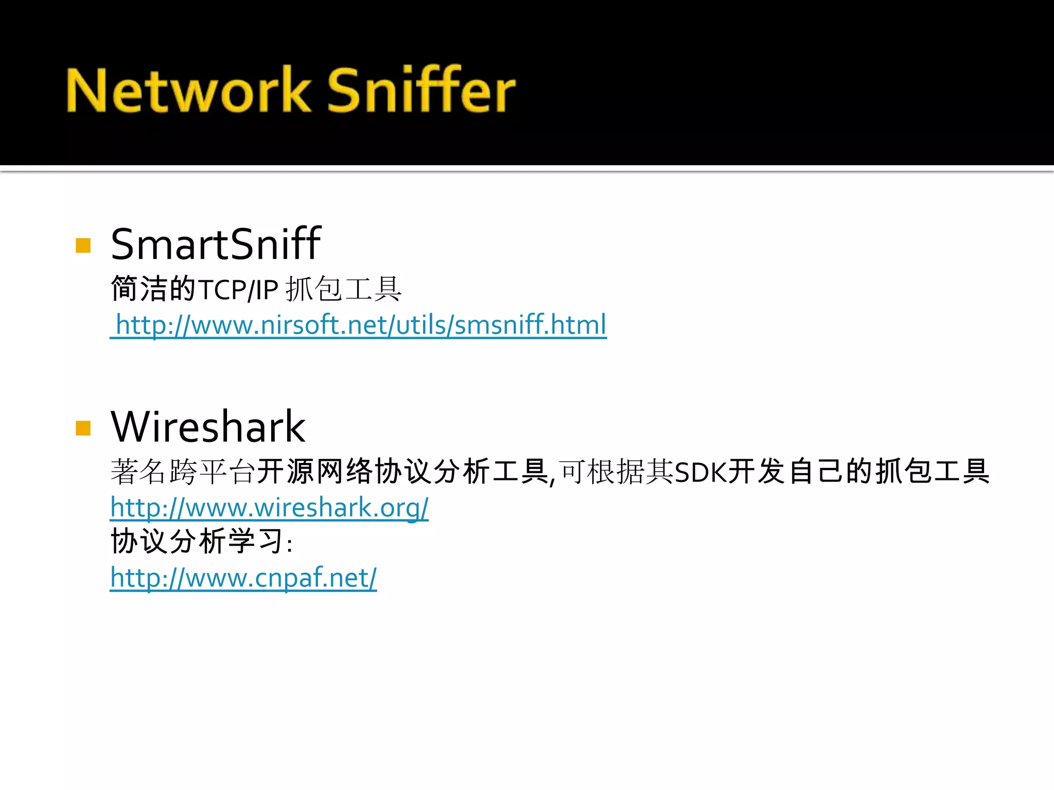    SmartSniff
    简洁的TCP/IP 抓包工具
    http://www.nirsoft.net/utils/smsniff.html


   Wireshark
    著名跨平台开源网络协议分析工具,可根据其SDK开发自己的抓包工具
    http://www.wireshark.org/
    协议分析学习:
    http://www.cnpaf.net/
 