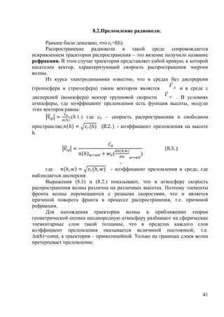 8.2.Преломление радиоволн.

      Раньше было доказано, что εr=f(h).
      Распространение радиоволн в такой среде сопровождается
искривлением траектории распространения – это явление получило название
рефракция. В этом случае траектория представляет собой кривую, к которой
касателен вектор, характеризующий скорость распространения энергии
волны.
      Из курса электродинамики известно, что в средах без диспрерсии
                                                        Ūф
                                                        U
                                                        V
(тропосфера и стратосфера) таким вектором является           и в среде с
                                                      Ū гр
                                                      U
                                                      V
дисперсией (ионосфера) вектор групповой скорости           . В условиях
атмосферы, где коэффициент преломления есть функция высоты, модули
этих векторов равны:
                ,(8.1.) где с0 – скорость распространения в свободном
пространстве,                      - коэффициент преломления на высоте
h.




                                    ,
     где                        - коэффициент преломления в среде, где
наблюдается дисперсия.
     Выражения (8.1) и (8.2.) показывают, что в атмосфере скорость
распространения волны различна на различных высотах. Поэтому элементы
фронта волны перемещаются с разными скоростями, что и является
причиной поворота фронта в процессе распространения, т.е. причиной
рефракции.
     Для нахождения траектории волны в приближении теории
геометрической оптики неоднородную атмосферу разбивают на сферические
элементарные слои такой толщины, что в пределах каждого слоя
коэффициент преломления оказывается величиной постоянной, т.е.
Δn(h)=const, а траектория – прямолинейной. Только на границах слоев волна
претерпевает преломление.




                                                                      41
 
