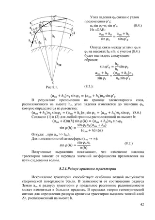 Угол падения θ0 связан с углом
                                       преломления θ’0:
                                          n0 sin θ0=n1 sin θ’0       (8.4.)
                                          Из ΔОАВ:


                                       .
                                           Откуда связь между углами θ0 и
                                       θ1 на высотах h0 и h1 с учетом (8.4.)
                                       будет выглядеть следующим
                                       образом:




              Рис 8.1.                 (8.5.):


     В результате преломления на границе элементарного слоя,
расположенного на высоте h2, угол падения изменяется до значения θ2,
которое определяется из равенства:
                                                                  (8.6.)
     Согласно (1) и (2) для любой границы расположенной на высоте h:
                                                            .


     Откуда: , при азм >> h0,h.
     Для плоскослоистой атмосферы (азм → ∞):
                                                                 (8.7.)

      Полученные выражения показывают, что изменение наклона
траектории зависит от перепада значений коэффициента преломления на
пути следования волны.

                         8.2.1.Радиус кривизны траектории

      Искривление траектории способствует огибанию волной выпуклости
сферической поверхности Земли. В зависимости от соотношения радиуса
Земли азм к радиусу траектории ρ предельное расстояние радиовидимости
может изменяться в больших пределах. В пределах теории геометрической
оптики для определения радиуса кривизны траектории выделим тонкий слой
Δh, расположенный на высоте h.
                                                                           42
 