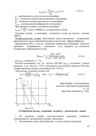 (13.3.)

 ru - протяженность пути сигнала в ионосфере;
 Pru=0 - мощность сигнала при вхождении в ионосферу;
 Pru - мощность сигнала при выходе из ионосферы;
 Гu(ru) - интегральный коэффициент поглощения.
 При средних условиях состояния ионосферы:
                и при f>100MГц Lu не превышает 0,25дБ.
 Тепловые потери в ионосфере учитывают только на частоте меньше
100ГГц.
 Поляризационные потери обусловлены рассогласованием поляризации
принимаемого поля и приемной антенны в результате эффекта Фарадея.
 Перемещение ИСЗ, а так же изменение параметров ионосферы являются
причиной    непрерывного    изменения     угла поворота ψф плоскости
поляризации принимаемого поля:


                                                                      (13.4.)
, где ψф max в градусах, f – Гц.
  Расчѐты показывают, что на частоте 100 МГц ψф max составляет тысячи
градусов, а на частоте 3 ГГц уменьшается до единицы градусов. Поэтому
поляризационные потери учитываются на f<3ГГц.
  Абсолютная величина потерь в дБ:
                                                            (13.5.)
           Lф дб

                                                     Мера борьбы – использование
                   ∆=900                         антенны с круговой поляризацией
 2                                                                         Lф =0.
                                                      Круговая-линейная Lф =3дБ.
                               00
 1



 0
     0.5            1      3        5   f, ГГц
                 Рис 13.3.
           13.4.Внешние шумы, влияющие на работу космических линий

 1. На наземных линиях чувствительность приемных устройств
ограничивается внутренними шумами приемника.
 2. Космические линии связи работают с очень малыми сигналами.

                                                                                75
 