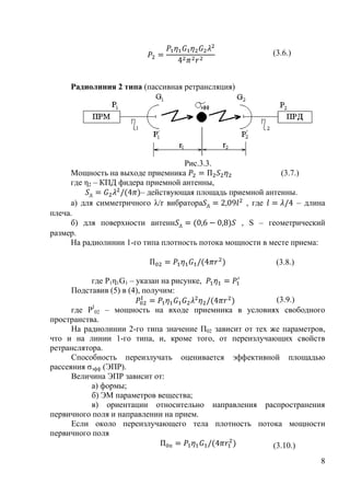 (3.6.)



     Радиолиния 2 типа (пассивная ретрансляция)




                                   Рис.3.3.
     Мощность на выходе приемника                           (3.7.)
     где η2 – КПД фидера приемной антенны,
                       – действующая площадь приемной антенны.
     а) для симметричного λ/r вибратора            , где         – длина
плеча.
     б) для поверхности антенн                   , S – геометрический
размер.
     На радиолинии 1-го типа плотность потока мощности в месте приема:

                                                           (3.8.)

          где P1η1G1 – указан на рисунке,
     Подставив (5) в (4), получим:
                                                      (3.9.)
           I
      где P 02 – мощность на входе приемника в условиях свободного
пространства.
      На радиолинии 2-го типа значение П02 зависит от тех же параметров,
что и на линии 1-го типа, и, кроме того, от переизлучающих свойств
ретранслятора.
      Способность переизлучать оценивается эффективной площадью
рассеяния ζэфф (ЭПР).
      Величина ЭПР зависит от:
           а) формы;
           б) ЭМ параметров вещества;
           в) ориентации относительно направления распространения
первичного поля и направлении на прием.
      Если около переизлучающего тела плотность потока мощности
первичного поля
                                                           (3.10.)
                                                                      8
 