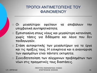 ΤΡΟΠΟΙ ΑΝΤΙΜΕΤΩΠΙΣΗΣ ΤΟΥ
ΦΑΙΝΟΜΕΝΟΥ









Οι μεγαλύτεροι οφείλουν να αποβάλουν την
υπερβολική συντηρητικότητα.
Εμπιστοσύνη στους νέους και μεγαλύτερη κατανόηση,
χωρίς τάσεις για διδάγματα και λόγια που δεν
παιδαγωγούν.
Στάση αυτοκριτικής των μεγαλυτέρων για τα έργα
και τις πράξεις τους. Η ειλικρίνεια και η αναγνώριση
των σφαλμάτων είναι πάντοτε εκτιμητέα.
Συνειδητοποίηση των σύγχρονων προβλημάτων των
νέων στις πραγματικές τους διαστάσεις.

Ι.Π. ΑΜΠΕΛΑΣ

ΠΡΟΤΥΠΟ ΠΕΙΡΑΜΑΤΙΚΟ ΛΥΚΕΙΟ
ΕΥΑΓΓΕΛΙΚΗΣ ΣΧΟΛΗΣ

16

 