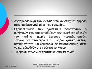 





Αναπροσαρμογή των εκπαιδευτικών στόχων, έμφαση
στον παιδαγωγικό ρόλο του σχολείου.
Εξουδετέρωση των αρνητικών παραγόντων ή
συνθηκών που παρεμποδίζουν την ελεύθερη εξέλιξη
του παιδιού, χωρίς άμεσους παρεμβατισμούς.
Στόχος να αποκτήσουν οι έφηβοι κριτική σκέψη,
υπευθυνότητα και δημιουργικές πρωτοβουλίες ώστε
να καταξιωθούν στον σύγχρονο κόσμο.
Προβολή ανάλογων προτύπων από τα ΜΜΕ.

Ι.Π. ΑΜΠΕΛΑΣ

ΠΡΟΤΥΠΟ ΠΕΙΡΑΜΑΤΙΚΟ ΛΥΚΕΙΟ
ΕΥΑΓΓΕΛΙΚΗΣ ΣΧΟΛΗΣ

17

 