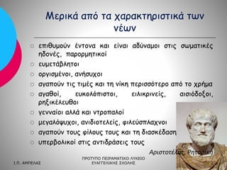 Μερικά από τα χαρακτηριστικά των
νέων














επιθυμούν έντονα και είναι αδύναμοι στις σωματικές
ηδονές, παρορμητικοί
ευμετάβλητοι
οργισμένοι, ανήσυχοι
αγαπούν τις τιμές και τη νίκη περισσότερο από το χρήμα
αγαθοί,
ευκολόπιστοι,
ειλικρινείς,
αισιόδοξοι,
ρηξικέλευθοι
γενναίοι αλλά και ντροπαλοί
μεγαλόψυχοι, ανιδιοτελείς, φιλεύσπλαχνοι
αγαπούν τους φίλους τους και τη διασκέδαση
υπερβολικοί στις αντιδράσεις τους
Αριστοτέλης, Ρητορική

Ι.Π. ΑΜΠΕΛΑΣ

ΠΡΟΤΥΠΟ ΠΕΙΡΑΜΑΤΙΚΟ ΛΥΚΕΙΟ
ΕΥΑΓΓΕΛΙΚΗΣ ΣΧΟΛΗΣ

2

 