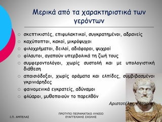 Μερικά από τα χαρακτηριστικά των
γερόντων












σκεπτικιστές, επιφυλακτικοί, συγκρατημένοι, αδρανείς
καχύποπτοι, κακοί, μικρόψυχοι
φιλοχρήματοι, δειλοί, αδιάφοροι, ψυχροί
φίλαυτοι, αγαπούν υπερβολικά τη ζωή τους
συμφεροντολόγοι, χωρίς συστολή και με υπολογιστική
διάθεση
απαισιόδοξοι, χωρίς οράματα και ελπίδες, συμβιβασμένοι
γκρινιάρηδες
φαινομενικά εγκρατείς, αδύναμοι
φλύαροι, μυθοποιούν το παρελθόν
Αριστοτέλης, Ρητορική

Ι.Π. ΑΜΠΕΛΑΣ

ΠΡΟΤΥΠΟ ΠΕΙΡΑΜΑΤΙΚΟ ΛΥΚΕΙΟ
ΕΥΑΓΓΕΛΙΚΗΣ ΣΧΟΛΗΣ

4

 