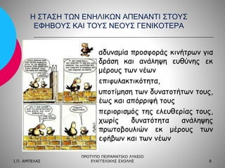 Η ΣΤΑΣΗ ΤΩΝ ΕΝΗΛΙΚΩΝ ΑΠΕΝΑΝΤΙ ΣΤΟΥΣ
ΕΦΗΒΟΥΣ ΚΑΙ ΤΟΥΣ ΝΕΟΥΣ ΓΕΝΙΚΟΤΕΡΑ
αδυναμία προσφοράς κινήτρων για
δράση και ανάληψη ευθύνης εκ
μέρους των νέων
επιφυλακτικότητα,
υποτίμηση των δυνατοτήτων τους,
έως και απόρριψή τους
περιορισμός της ελευθερίας τους,
χωρίς
δυνατότητα
ανάληψης
πρωτοβουλιών εκ μέρους των
εφήβων και των νέων
Ι.Π. ΑΜΠΕΛΑΣ

ΠΡΟΤΥΠΟ ΠΕΙΡΑΜΑΤΙΚΟ ΛΥΚΕΙΟ
ΕΥΑΓΓΕΛΙΚΗΣ ΣΧΟΛΗΣ

8

 