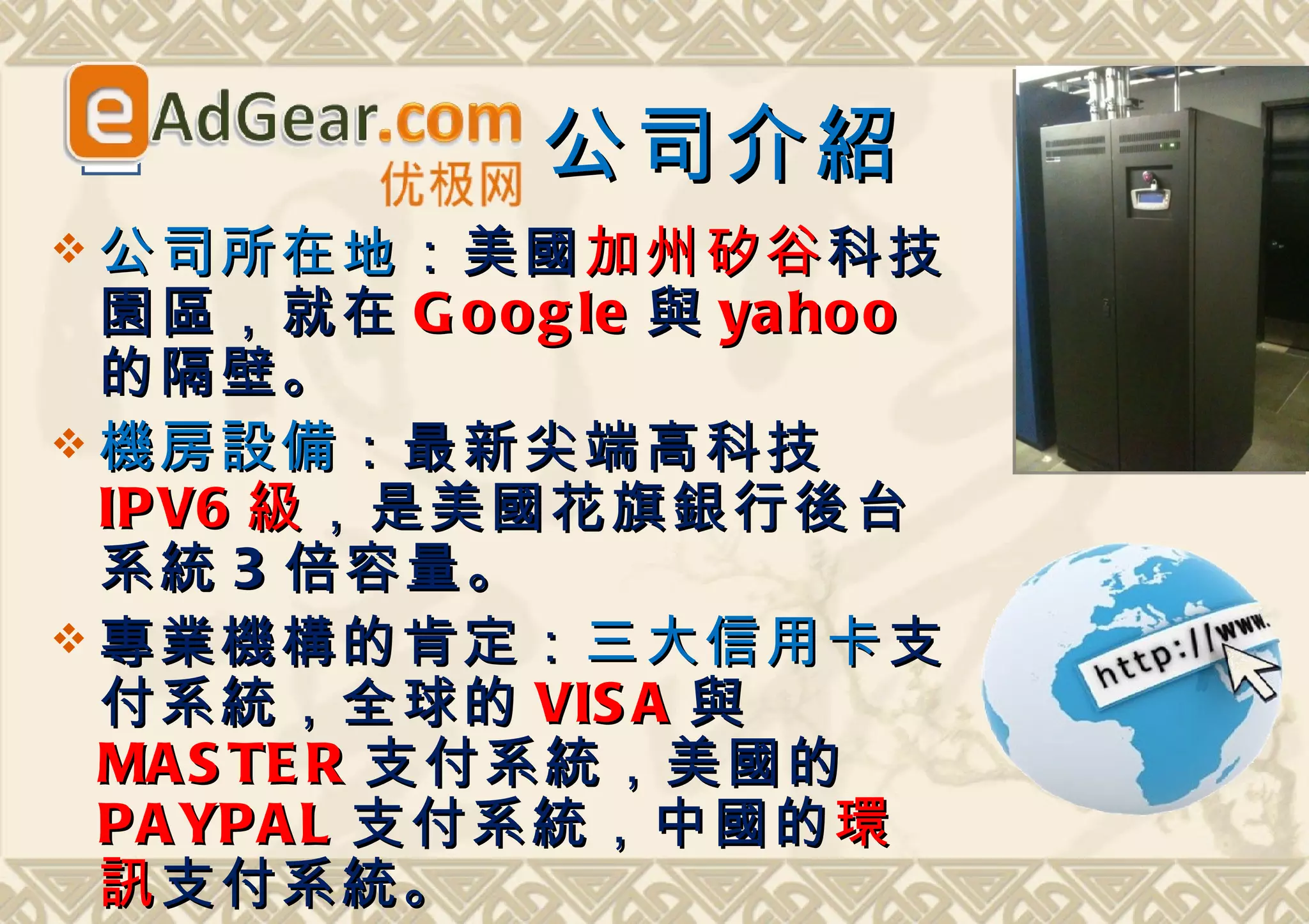 公司介紹
 公司所在地 ：美國 加州矽谷 科技
  園區，就在 G o o g le 與 ya ho o
  的隔壁。
 機房設備 ：最新尖端高科技
  IP V6 級 ，是美國花旗銀行後台
  系統 3 倍容量。
 專業機構的肯定： 三大信用卡 支
  付系統，全球的 VIS A 與
  MA S TE R 支付系統，美國的
  PA YPA L 支付系統，中國的 環
  訊 支付系統。
 