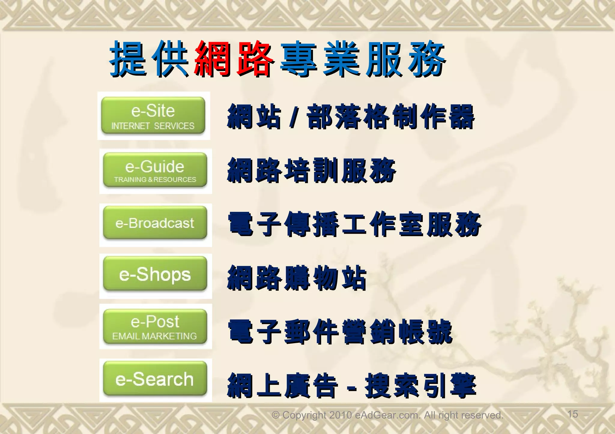 提供 網路 專業服務
   網站 / 部落格制作器

   網路培訓服務

   電子傳播工作室服務

   網路購物站

   電子郵件營銷帳號

   網上廣告 - 搜索引擎
     © Copyright 2010 eAdGear.com. All right reserved.   15
 