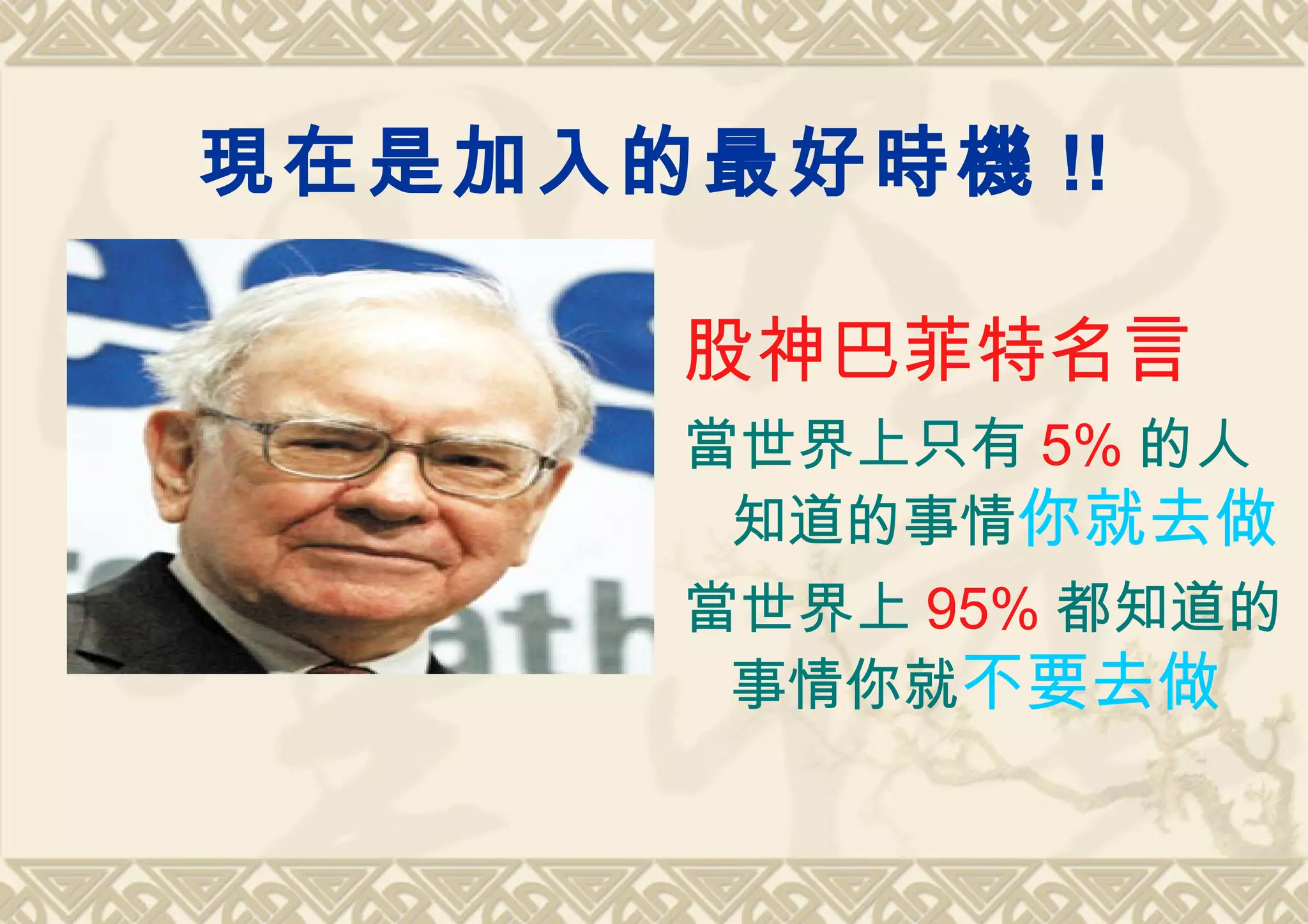 現在是加入的最好時機 !!

      股神巴菲特名言
      當世界上只有 5% 的人
       知道的事情你就去做
      當世界上 95% 都知道的
       事情你就不要去做
 