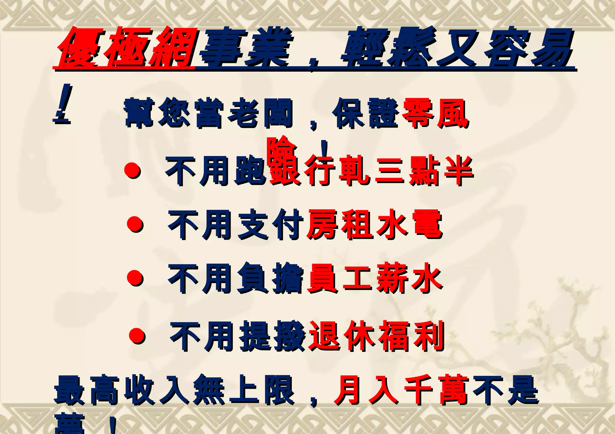 優極網 事業，輕鬆又容易
! 幫您當老闆，保證 零風
       險 !
  ● 不用跑 銀行軋三點半
  ● 不用支付 房租水電
  ● 不用負擔 員工薪水
  ● 不用提撥 退休福利
最高收入無上限， 月入千萬 不是
 