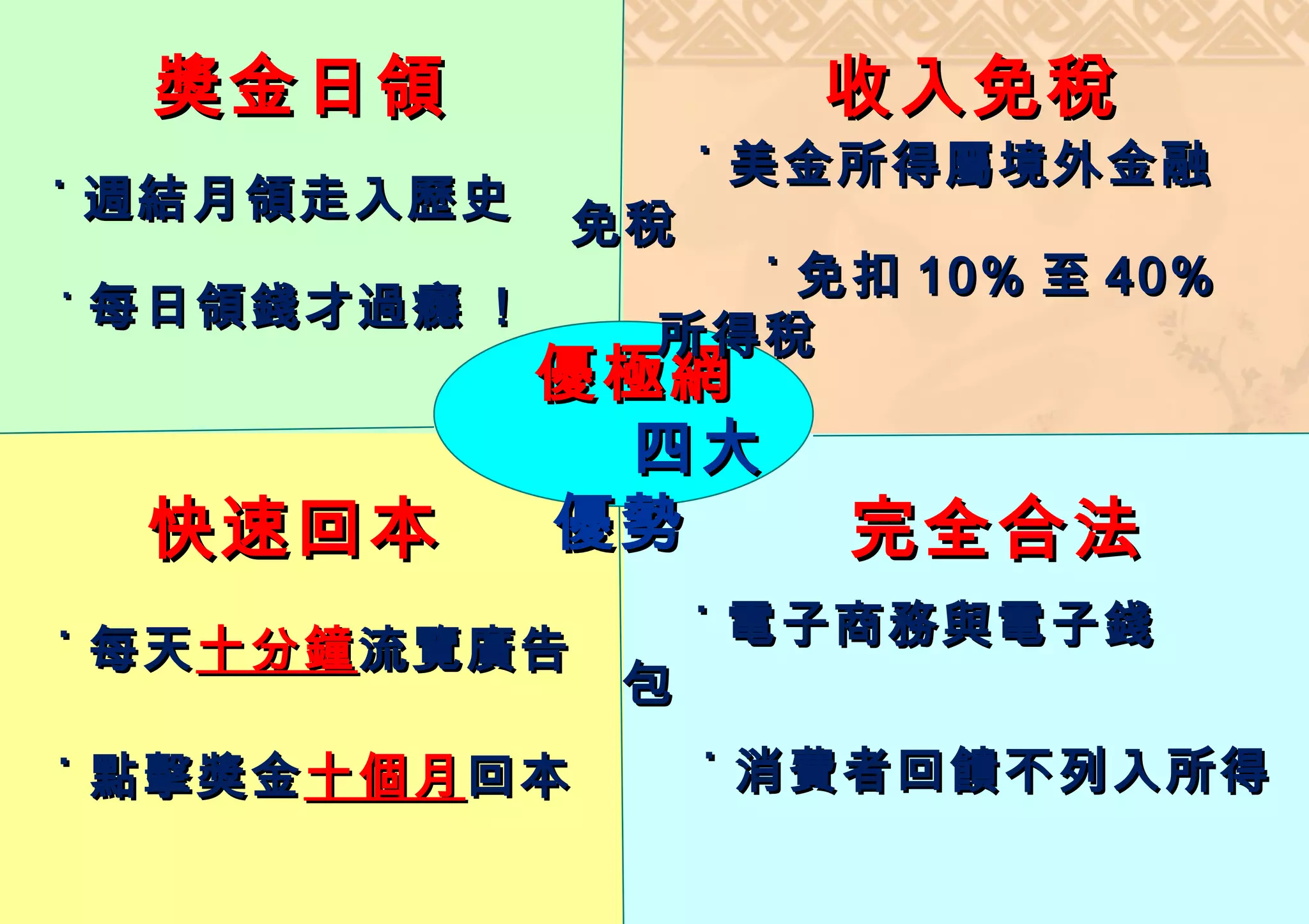 獎金日領              收入免稅
                    ˙ 美金所得屬境外金融
˙ 週結月領走入歷史
              免稅
                  ˙ 免扣 10% 至 40%
˙ 每日領錢才過癮 !
                所得稅
　             優極網
               四大
    快速回本      優勢       完全合法
                    ˙ 電子商務與電子錢
˙ 每天 十分鐘 流覽廣告
                包
˙ 點擊獎金 十個月 回本       ˙ 消費者回饋不列入所得
 