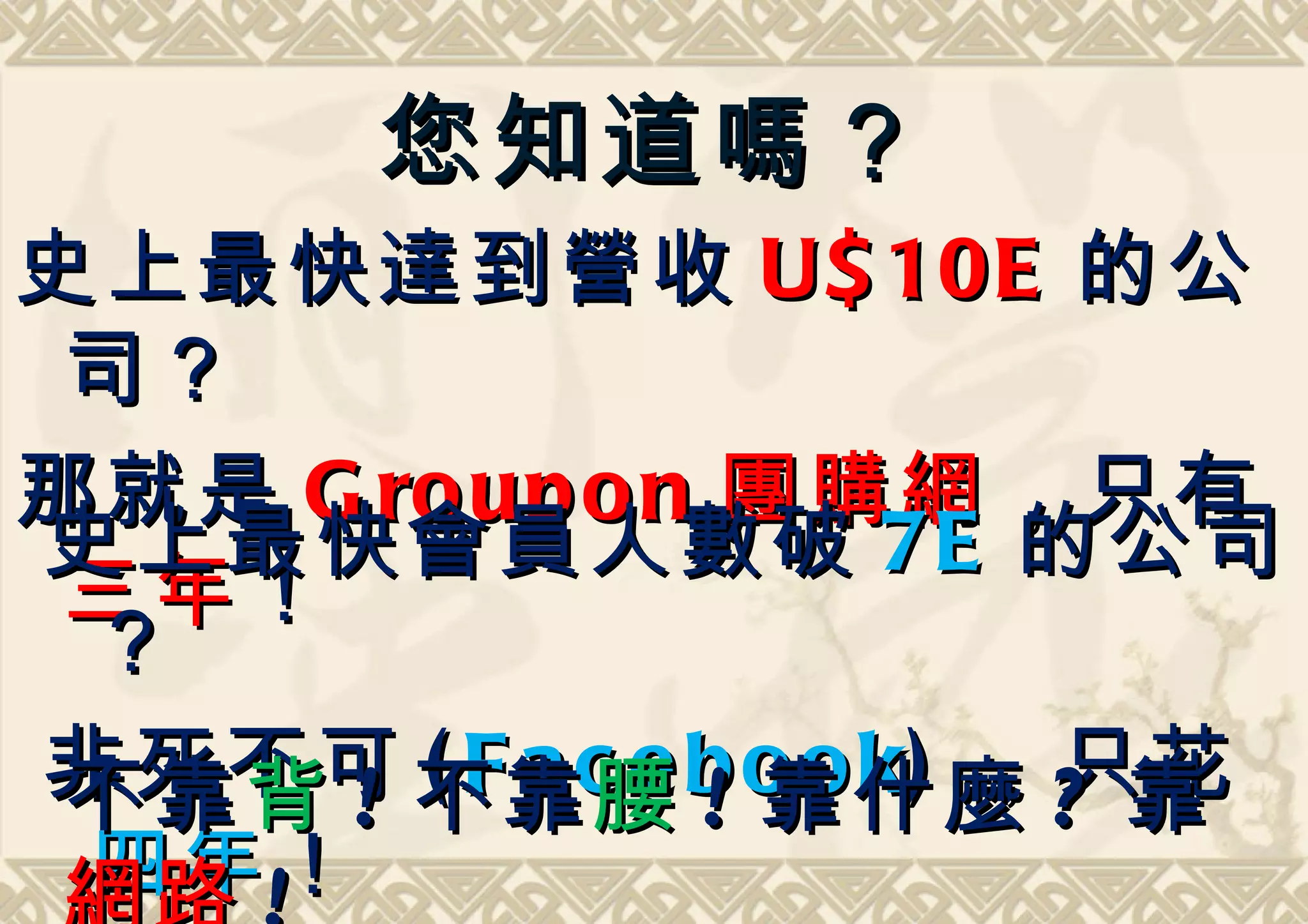 您知道嗎？
史上最快達到營收 U$ 10E 的公
 司？
那就是 G ro up o n 團購網 ，只有
史上最快會員人數破 7E 的公司
 三年 ！
 ？
非死不可 不靠c e b o o k) ，只花
 不靠 背 ! ( F a 腰 ! 靠什麼 ? 靠
 四年 ！
 