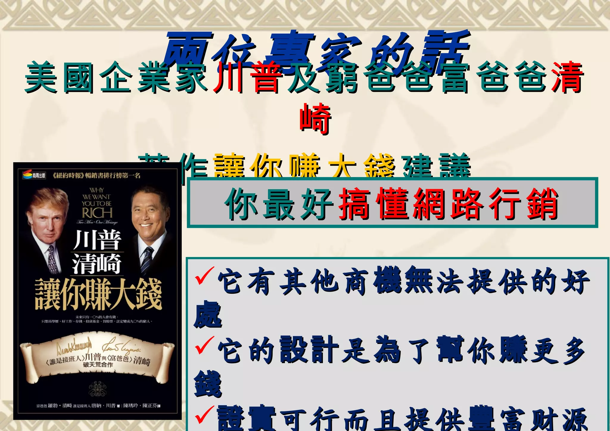 兩 位 專 家的 話 爸爸 清
美國企業家 川普 及窮爸爸 富
         崎
   著作 讓你 赚 大錢 建議
      你最好 搞懂網路行銷

     它有其他商 機無 法提供的好
     處
     它的 設計 是 為 了 幫 你 賺 更多
     錢
     證實 可行而且提供 豐 富财源
 