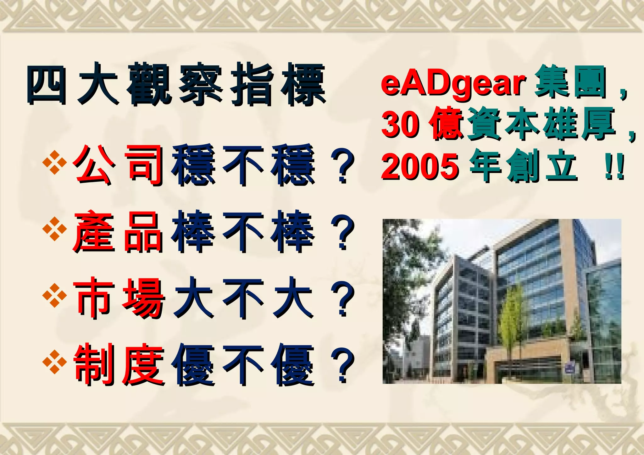 四大觀察指標     eADgear 集團 ,
           30 億 資本雄厚 ,
公司 穩不穩？   2005 年創立 !!
產品 棒不棒？
市場 大不大？
制度 優不優？
 