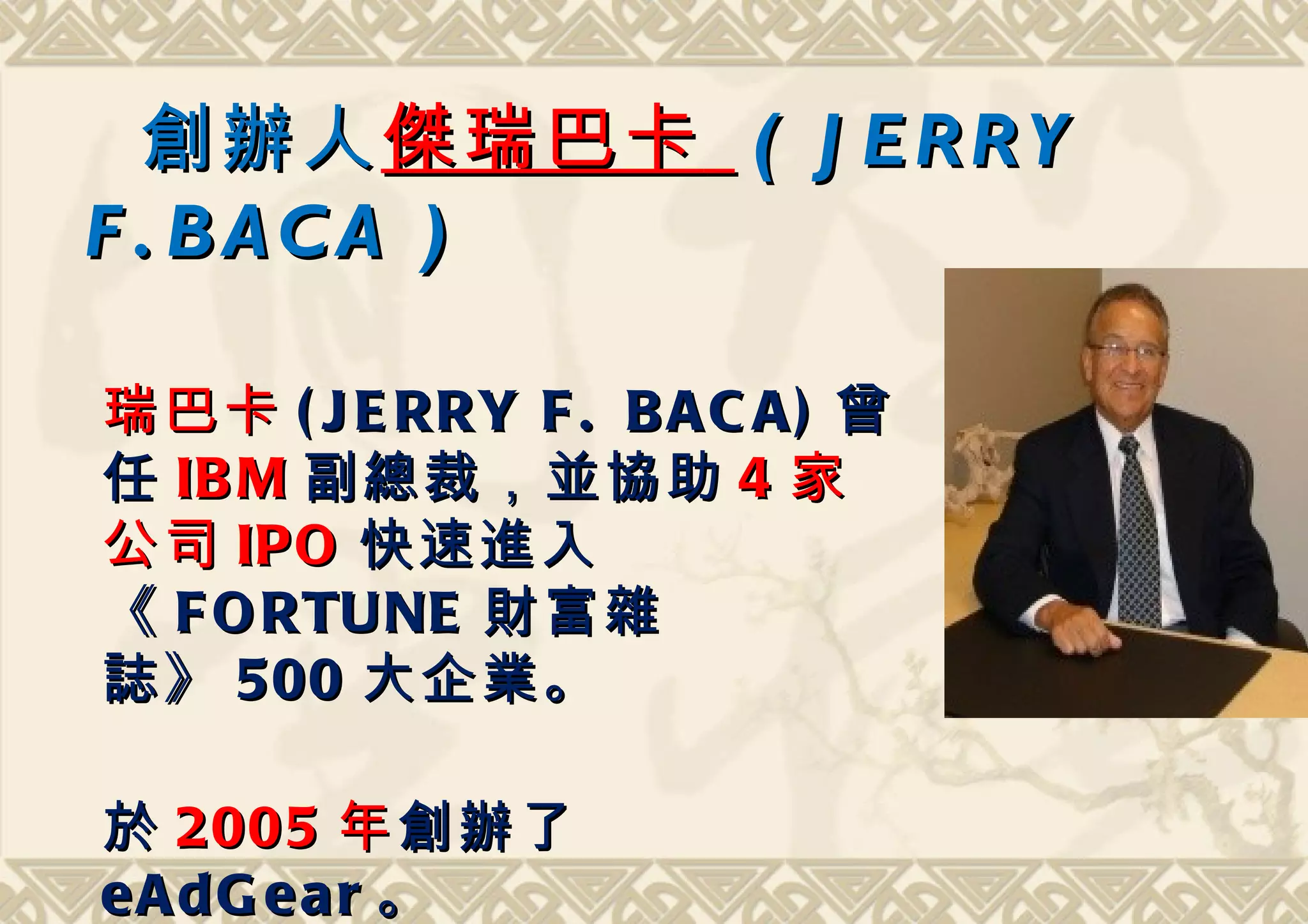 創辦人 傑瑞巴卡 ( J E R R Y
F . BACA )
                                
瑞巴卡 ( J E RRY F . B A C A ) 曾
任 IB M 副總裁，並協助 4 家
公司 IPO 快速進入
《 F O RTUNE 財富 雜
誌 》 500 大企業。
                                
於 2005 年 創辦了
eAdG ear 。
 