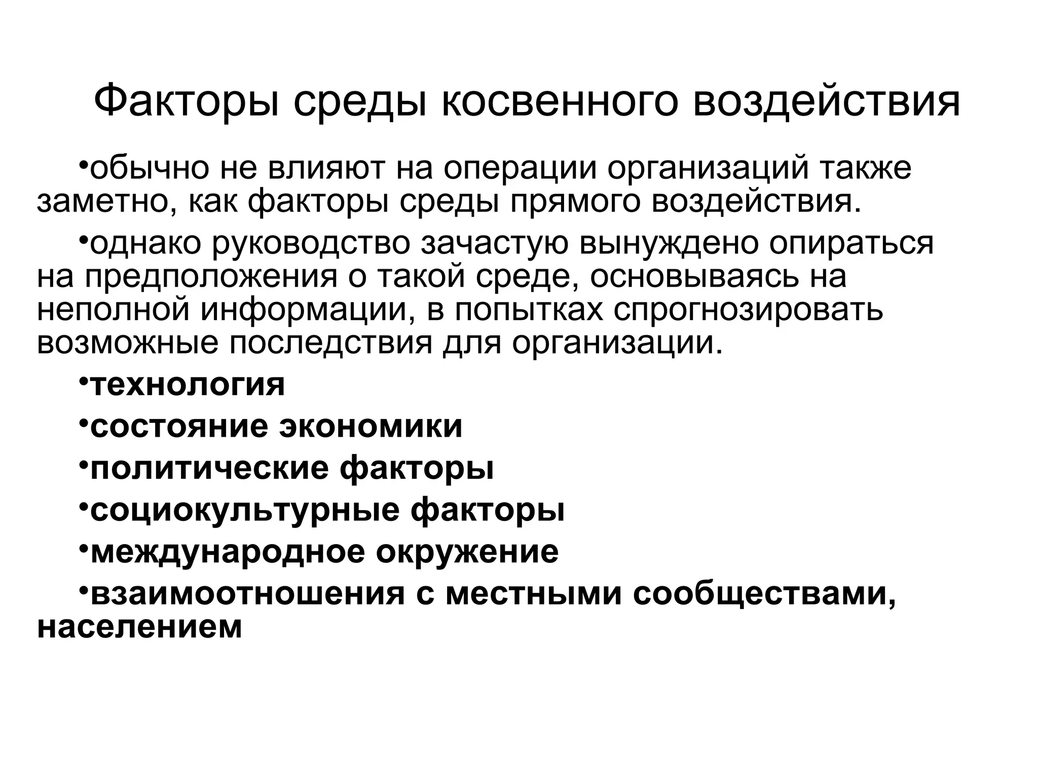 Факторы среды косвенного воздействия
•обычно не влияют на операции организаций также
заметно, как факторы среды прямого воздействия.
•однако руководство зачастую вынуждено опираться
на предположения о такой среде, основываясь на
неполной информации, в попытках спрогнозировать
возможные последствия для организации.
•технология
•состояние экономики
•политические факторы
•социокультурные факторы
•международное окружение
•взаимоотношения с местными сообществами,
населением