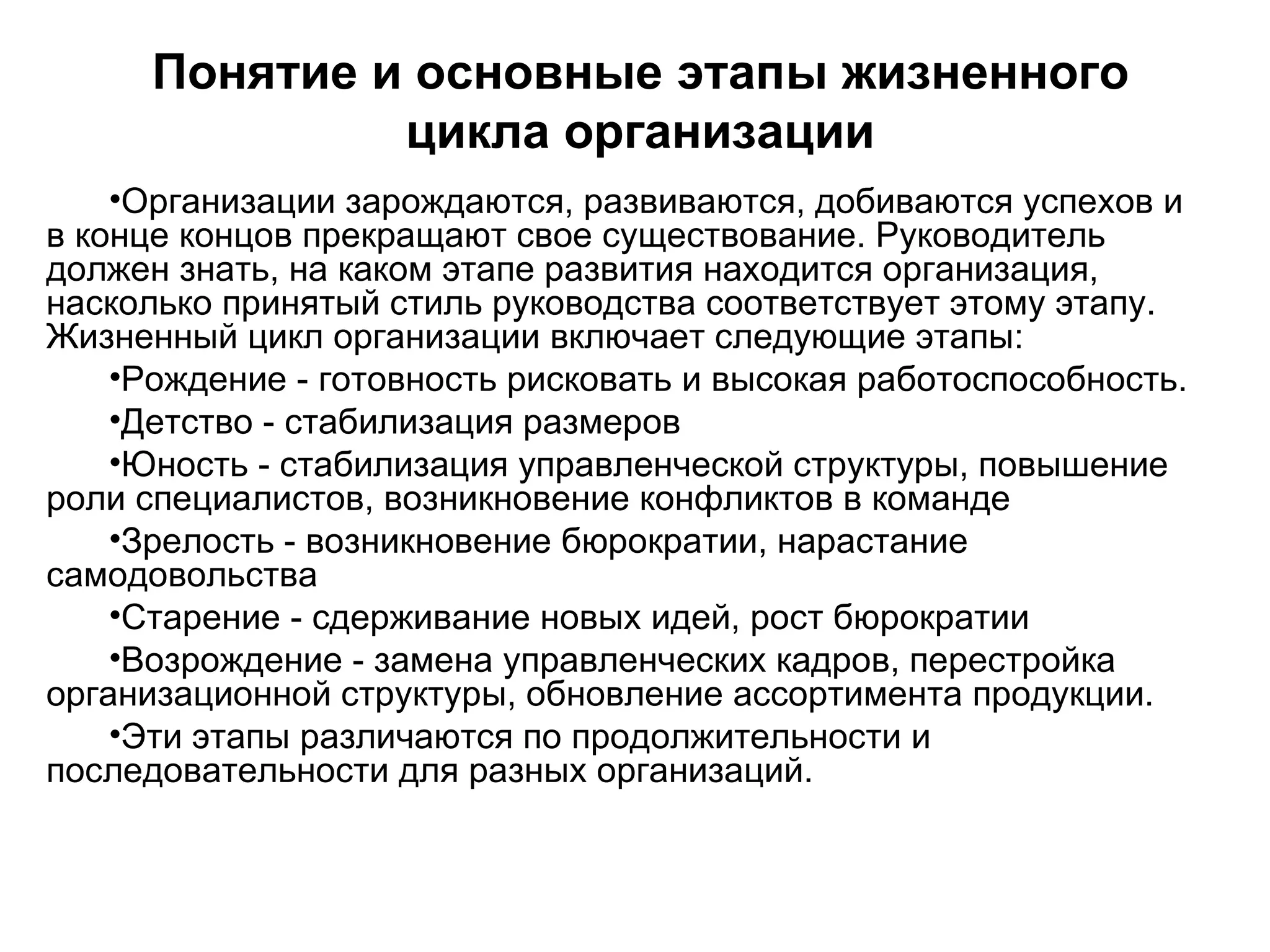 Понятие и основные этапы жизненного
цикла организации
•Организации зарождаются, развиваются, добиваются успехов и
в конце концов прекращают свое существование. Руководитель
должен знать, на каком этапе развития находится организация,
насколько принятый стиль руководства соответствует этому этапу.
Жизненный цикл организации включает следующие этапы:
•Рождение - готовность рисковать и высокая работоспособность.
•Детство - стабилизация размеров
•Юность - стабилизация управленческой структуры, повышение
роли специалистов, возникновение конфликтов в команде
•Зрелость - возникновение бюрократии, нарастание
самодовольства
•Старение - сдерживание новых идей, рост бюрократии
•Возрождение - замена управленческих кадров, перестройка
организационной структуры, обновление ассортимента продукции.
•Эти этапы различаются по продолжительности и
последовательности для разных организаций.