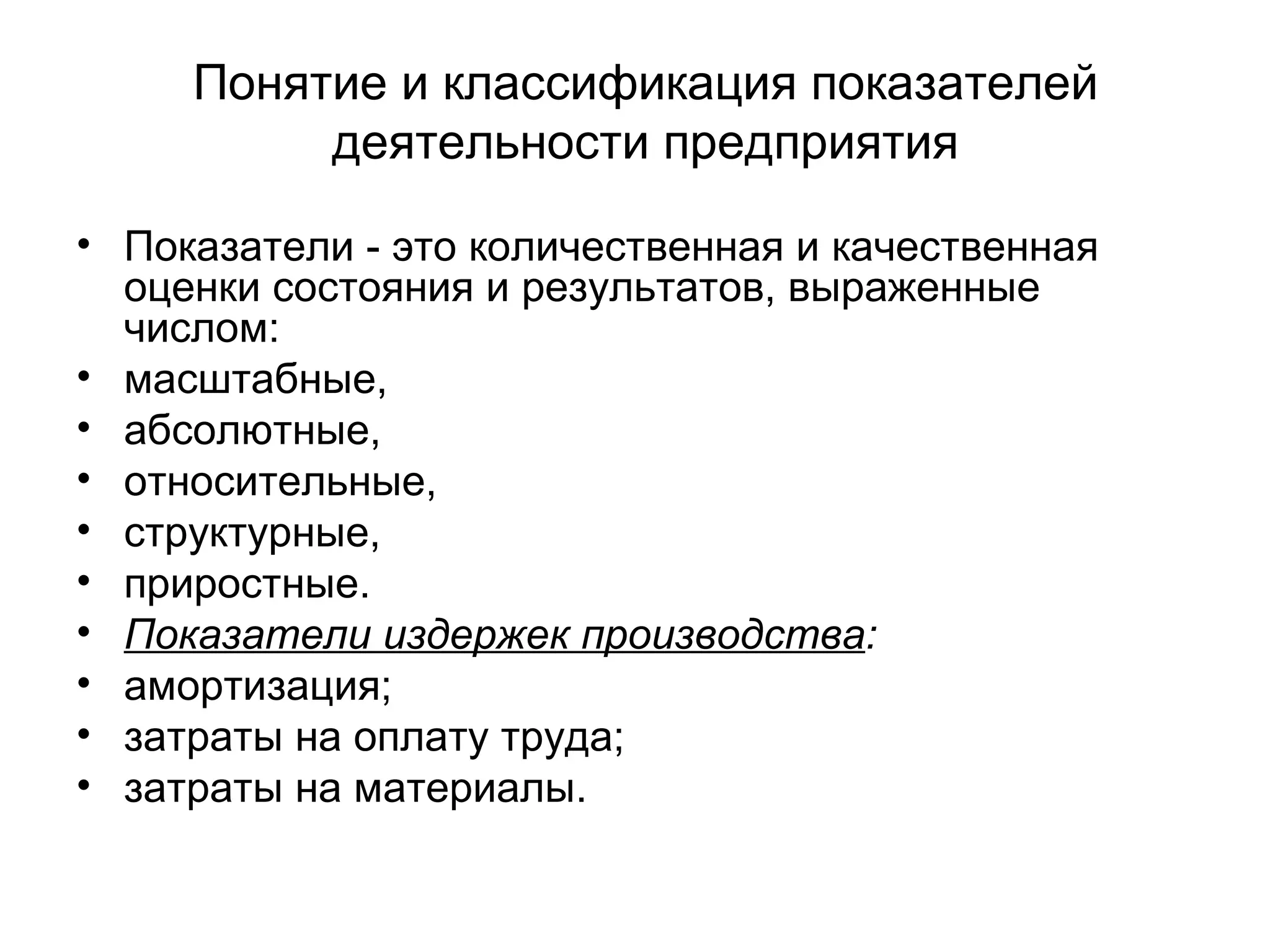 Понятие и классификация показателей
деятельности предприятия
• Показатели - это количественная и качественная
оценки состояния и результатов, выраженные
числом:
• масштабные,
• абсолютные,
• относительные,
• структурные,
• приростные.
• Показатели издержек производства:
• амортизация;
• затраты на оплату труда;
• затраты на материалы.