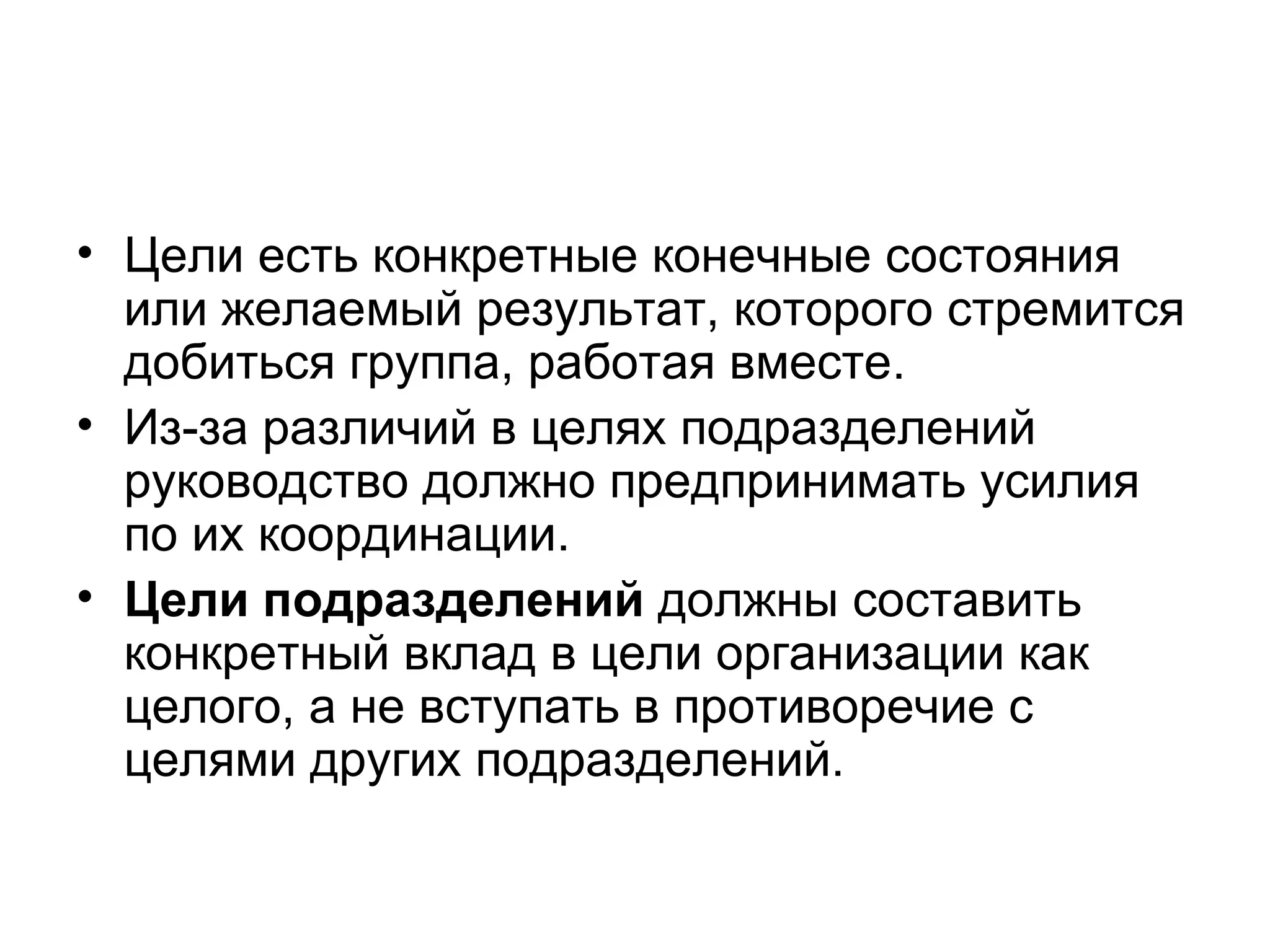 • Цели есть конкретные конечные состояния
или желаемый результат, которого стремится
добиться группа, работая вместе.
• Из-за различий в целях подразделений
руководство должно предпринимать усилия
по их координации.
• Цели подразделений должны составить
конкретный вклад в цели организации как
целого, а не вступать в противоречие с
целями других подразделений.