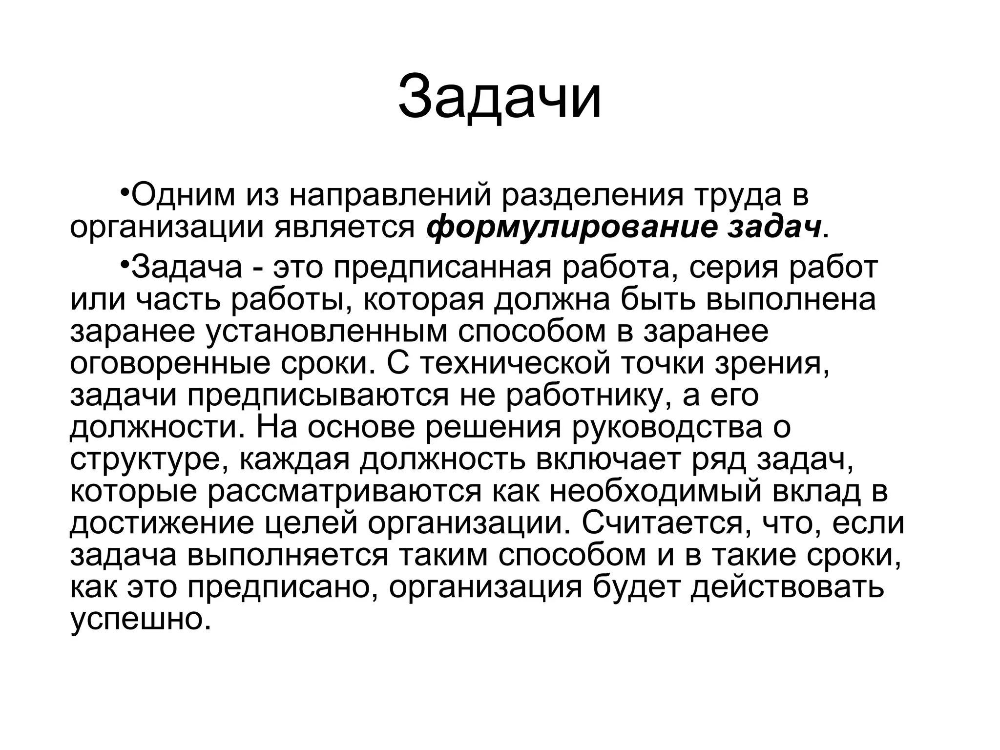 Задачи
•Одним из направлений разделения труда в
организации является формулирование задач.
•Задача - это предписанная работа, серия работ
или часть работы, которая должна быть выполнена
заранее установленным способом в заранее
оговоренные сроки. С технической точки зрения,
задачи предписываются не работнику, а его
должности. На основе решения руководства о
структуре, каждая должность включает ряд задач,
которые рассматриваются как необходимый вклад в
достижение целей организации. Считается, что, если
задача выполняется таким способом и в такие сроки,
как это предписано, организация будет действовать
успешно.