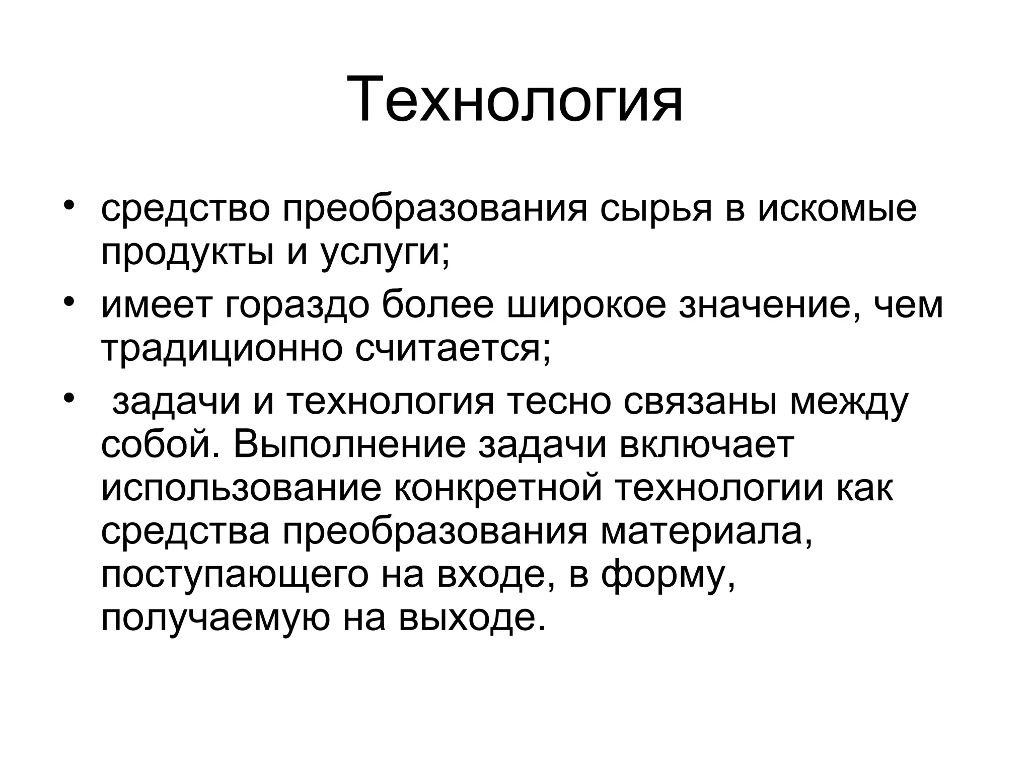 Технология
• средство преобразования сырья в искомые
продукты и услуги;
• имеет гораздо более широкое значение, чем
традиционно считается;
• задачи и технология тесно связаны между
собой. Выполнение задачи включает
использование конкретной технологии как
средства преобразования материала,
поступающего на входе, в форму,
получаемую на выходе.